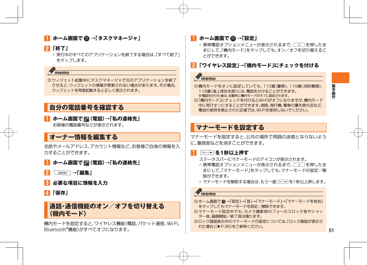 51 ホーム画面で →「タスクマネージャ」 「終了」• 実行中のすべてのアプリケーションを終了する場合は、「すべて終了」をタップします。◎ ウィジェット起動中にタスクマネージャで元のアプリケーションを終了させると、ウィジェットの情報が更新されない場合があります。その場合、ウィジェットを再度起動すると正しく表示されます。 自分の電話番号を確認する ホーム画面で (電話)→「私の連絡先」お客様の電話番号などが表示されます。オーナー情報を編集する名前やメールアドレス、アカウント情報など、お客様ご自身の情報を入力することができます。 ホーム画面で (電話)→「私の連絡先」 M→「編集」 必要な項目に情報を入力 「保存」 通話・通信機能のオン/オフを切り替える( 機内モード)機内モードを設定すると、ワイヤレス機能(電話、パケット通信、Wi-Fi、Bluetooth®機能)がすべてオフになります。 ホーム画面で →「設定」• 携帯電話オプションメニューが表示されるまで、Cを押したままにして、「機内モード」をタップしても、オン/オフを切り替えることができます。 「ワイヤレス設定」→「機内モード」にチェックを付ける◎ 機内モードをオンに設定していても、110番(警察)、119番(消防機関)、118番(海上保安本部)には、電話をかけることができます。※ 電話をかけた後は、自動的に機内モードがオフに設定されます。◎ 「機内モード」にチェックを付けるとWi-Fiがオフになりますが、機内モード中に再びオンにすることができます。病院、飛行機、電車の優先席付近など、電波の使用を禁止された区域では、Wi-Fiを使用しないでください。 マナーモードを設定するマナーモードを設定すると、公共の場所で周囲の迷惑とならないように、着信音などを消すことができます。 Fを1秒以上押すステータスバーにマナーモードのアイコンが表示されます。• 携帯電話オプションメニューが表示されるまで、Cを押したままにして、「マナーモード」をタップしても、マナーモードの設定/解除ができます。• マナーモードを解除する場合は、もう一度Fを1秒以上押します。◎ ホーム画面で →「設定」→「音」→「マナーモード」→「マナーモードを有効」をタップしてもマナーモードを設定/解除できます。◎ マナーモード設定中でも、カメラ撮影時のフォーカスロック音やシャッター音、録画開始/終了音は鳴ります。◎ ロック画面表示中のマナーモードの設定については、「ロック画面が表示された場合」(▶P.36)をご参照ください。