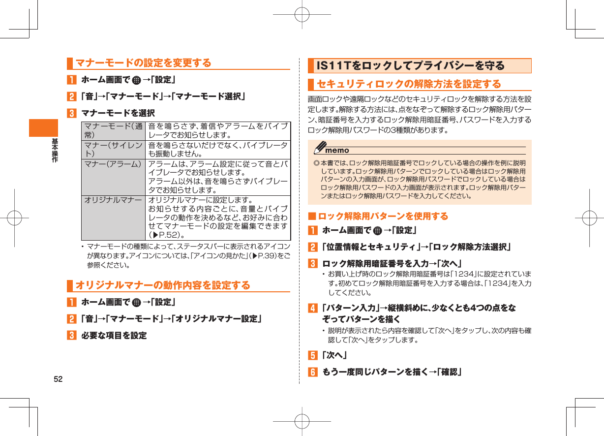 52 マナーモードの設定を変更する ホーム画面で →「設定」 「音」→「マナーモード」→「マナーモード選択」 マナーモードを選択マナーモード(通常)音を鳴らさず、着信やアラームをバイブレータでお知らせします。マナー(サイレント)音を鳴らさないだけでなく、バイブレータも振動しません。マナー(アラーム) アラームは、アラーム設定に従って音とバイブレータでお知らせします。アラーム以外は、音を鳴らさずバイブレータでお知らせします。オリジナルマナー オリジナルマナーに設定します。お知らせする内容ごとに、音量とバイブレータの動作を決めるなど、お好みに合わせてマナーモードの設定を編集できます(▶P.52)。• マナーモードの種類によって、ステータスバーに表示されるアイコンが異なります。アイコンについては、「アイコンの見かた」(▶P.39)をご参照ください。 オリジナルマナーの動作内容を設定する ホーム画面で →「設定」 「音」→「マナーモード」→「オリジナルマナー設定」 必要な項目を設定 IS11Tをロックしてプライバシーを守る セキュリティ ロックの解除方法を設定する 画面ロックや遠隔ロックなどのセキュリティロックを解除する方法を設定します。解除する方法には、点をなぞって解除するロック解除用パターン、暗証番号を入力するロック解除用暗証番号、パスワードを入力するロック解除用パスワードの3種類があります。◎ 本書では、ロック解除用暗証番号でロックしている場合の操作を例に説明しています。ロック解除用パターンでロックしている場合はロック解除用パターンの入力画面が、ロック解除用パスワードでロックしている場合はロック解除用パスワードの入力画面が表示されます。ロック解除用パターンまたはロック解除用パスワードを入力してください。 ■ ロック解除用パターンを使用する ホーム画面で →「設定」 「位置情報とセキュリティ」→「ロック解除方法選択」 ロック解除用暗証番号を入力→「次へ」• お買い上げ時のロック解除用暗証番号は「1234」に設定されています。初めてロック解除用暗証番号を入力する場合は、「1234」を入力してください。 「パターン入力」→縦横斜めに、少なくとも4つの点をなぞってパターンを描く• 説明が表示されたら内容を確認して「次へ」をタップし、次の内容も確認して「次へ」をタップします。 「次へ」 もう一度同じパターンを描く→「確認」