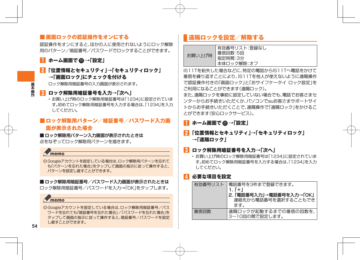 54 ■ 画面ロックの認証操作をオンにする認証操作をオンにすると、ほかの人に使用されないようにロック解除用のパターン/暗証番号/パスワードでロックすることができます。 ホーム画面で →「設定」 「位置情報とセキュリティ」→「セキュリティロック」→「画面ロック」にチェックを付けるロック解除用暗証番号の入力画面が表示されます。 ロック解除用暗証番号を入力→「次へ」• お買い上げ時のロック解除用暗証番号は「1234」に設定されています。初めてロック解除用暗証番号を入力する場合は、「1234」を入力してください。 ■ ロック解除用パターン/暗証番号/パスワード入力画面が表示された場合■ ロック解除用パターン入力画面が表示されたときは点をなぞってロック解除用パターンを描きます。◎ Googleアカウントを設定している場合は、ロック解除用パターンを忘れても「パターンを忘れた場合」をタップして画面の指示に従って操作すると、パターンを設定し直すことができます。■ ロック解除用暗証番号/パスワード入力画面が表示されたときはロック解除用暗証番号/パスワードを入力→「OK」をタップします。◎ Googleアカウントを設定している場合は、ロック解除用暗証番号/パスワードを忘れても「暗証番号を忘れた場合」/「パスワードを忘れた場合」をタップして画面の指示に従って操作すると、暗証番号/パスワードを設定し直すことができます。 遠隔ロックを設定/解除するお買い上げ時有効番号リスト:登録なし着信回数:5 回指定時間:3 分本体ロック解除:オ フIS11Tを紛失した場合などに、特定の電話からIS11Tへ電話をかけて着信を繰り返すことにより、IS11Tを他人が使えないように遠隔操作で認証操作付きの「画面ロック」と「おサイフケータイ ロック設定」をご利用になることができます(遠隔ロック)。また、遠隔ロックを事前に設定していない場合でも、電話でお客さまセンターからお手続きいただくか、パソコンでauお客さまサポートサイトからお手続きいただくことで、遠隔操作で「遠隔ロック」をかけることができます(安心ロックサービス)。 ホーム画面で →「設定」 「位置情報とセキュリティ」→「セキュリティロック」→「遠隔ロック」 ロック解除用暗証番号を入力→「次へ」• お買い上げ時のロック解除用暗証番号は「1234」に設定されています。初めてロック解除用暗証番号を入力する場合は、「1234」を入力してください。 必要な項目を設定有効番号リスト 電話番号を3件まで登録できます。1. 「+」2. 「電話番号入力」→電話番号を入力→「OK」連絡先から電話番号を選択することもできます。着信回数 遠隔ロックが起動するまでの着信の回数を、3∼10回の間で設定します。