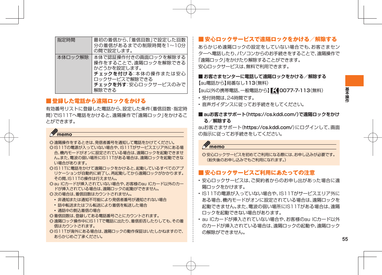 55指定時間 最初の着信から、「着信回数」で設定した回数分の着信があるまでの制限時間を1∼10分の間で設定します。本体ロック解除 本体で認証操作付きの画面ロックを解除する操作をすることで、遠隔ロックを解除できるかどうかを設定します。チェックを付ける:本体の操作または安心ロックサービスで解除できるチェックを外す:安心ロックサービスのみで解除できる ■ 登録した電話から遠隔ロックをかける有効番号リストに登録した電話から、設定した条件(着信回数・指定時間)でIS11Tへ電話をかけると、遠隔操作で「遠隔ロック」をかけることができます。◎ 遠隔操作をするときは、発信者番号を通知して電話をかけてください。◎ IS11Tの電源が入っていない場合や、IS11Tがサービスエリア外にある場合、機内モードがオンに設定されている場合は、遠隔ロックを起動できません。また、電波の弱い場所にIS11Tがある場合は、遠隔ロックを起動できない場合があります。◎ IS11Tに電話をかけて遠隔ロックをかけると、起動しているすべてのアプリケーションが自動的に終了し、再起動してから遠隔ロックがかかります。その間、IS11Tの操作は行えません。◎ au ICカードが挿入されていない場合や、お客様のau ICカード以外のカードが挿入されている場合は、遠隔ロックの起動ができません。◎ 次の場合は、着信回数はカウントされません。• 非通知または通知不可能により発信者番号が通知されない場合• 話中転送またはフル転送により着信を転送した場合• 通話中の割込着信の場合◎ 着信回数は、登録してある電話番号ごとにカウントされます。◎ 遠隔ロック操作中にIS11Tで電話に出たり、着信拒否したりしても、その着信はカウントされます。◎ IS11Tが海外にある場合は、遠隔ロックの動作保証はいたしかねますので、あらかじめご了承ください。 ■ 安心ロックサービスで遠隔ロックをかける/解除するあらかじめ遠隔ロックの設定をしていない場合でも、お客さまセンターへ電話したり、パソコンからのお手続きをすることで、遠隔操作で「遠隔ロック」をかけたり解除することができます。安心ロックサービスは、無料で利用できます。■ お客さまセンターに電話して遠隔ロックをかける/解除する【au電話から】局番なし113(無料)【au以外の携帯電話、一般電話から】 0077-7-113(無料)• 受付時間は、24時間です。• 音声ガイダンスに従ってお手続きをしてください。■ auお客さまサポート(https://cs.kddi.com/)で遠隔ロックをかける/解除するauお客さまサポート(https://cs.kddi.com/)にログインして、画面の指示に従ってお手続きをしてください。◎ 安心ロックサービスを初めてご利用になる際には、お申し込みが必要です。 (紛失後のお申し込みでもご利用になれます。) ■ 安心ロックサービスご利用にあたっての注意• 安心ロックサービスは、ご契約者からのお申し出があった場合に遠隔ロックをかけます。• IS11Tの電源が入っていない場合や、IS11Tがサービスエリア外にある場合、機内モードがオンに設定されている場合は、遠隔ロックを起動できません。また、電波の弱い場所にIS11Tがある場合は、遠隔ロックを起動できない場合があります。• au ICカードが挿入されていない場合や、お客様のau ICカード以外のカードが挿入されている場合は、遠隔ロックの起動や、遠隔ロックの解除ができません。