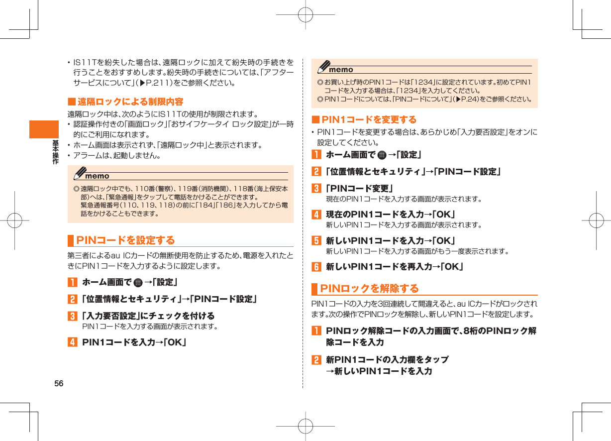 56• IS11Tを紛失した場合は、遠隔ロックに加えて紛失時の手続きを行うことをおすすめします。紛失時の手続きについては、「アフターサービスについて」(▶P.211)をご参照ください。 ■ 遠隔ロックによる制限内容遠隔ロック中は、次のようにIS11Tの使用が制限されます。• 認証操作付きの「画面ロック」「おサイフケータイ ロック設定」が一時的にご利用になれます。• ホーム画面は表示されず、「遠隔ロック中」と表示されます。• アラームは、起動しません。◎ 遠隔ロック中でも、110番(警察)、119番(消防機関)、118番(海上保安本部)へは、「緊急通報」をタップして電話をかけることができます。 緊急通報番号(110、119、118)の前に「184」「186」を入力してから電話をかけることもできます。 PINコードを設定する 第三者によるau ICカードの無断使用を防止するため、電源を入れたときにPIN1コードを入力するように設定します。 ホーム画面で →「設定」 「位置情報とセキュリティ」→「PINコード設定」 「入力要否設定」にチェックを付けるPIN1コードを入力する画面が表示されます。 PIN1コードを入力→「OK」◎ お買い上げ時のPIN1コードは「1234」に設定されています。初めてPIN1コードを入力する場合は、「1234」を入力してください。◎ PIN1コードについては、「PINコードについて」(▶P.24)をご参照ください。 ■ PIN1コードを変更する• PIN1コードを変更する場合は、あらかじめ「入力要否設定」をオンに設定してください。 ホーム画面で →「設定」 「位置情報とセキュリティ」→「PINコード設定」 「PINコード変更」現在のPIN1コードを入力する画面が表示されます。 現在のPIN1コードを入力→「OK」新しいPIN1コードを入力する画面が表示されます。 新しいPIN1コードを入力→「OK」新しいPIN1コードを入力する画面がもう一度表示されます。 新しいPIN1コードを再入力→「OK」 PINロックを解除するPIN1コードの入力を3回連続して間違えると、au ICカードがロックされます。次の操作でPINロックを解除し、新しいPIN1コードを設定します。 PINロック解除コードの入力画面で、8桁のPINロック解除コードを入力 新PIN1コードの入力欄をタップ→新しいPIN1コードを入力