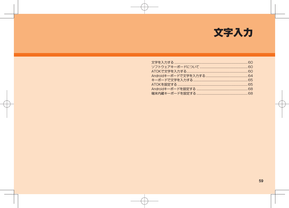 59文字入力文字を入力する .........................................................................................60ソフトウェアキーボードについて ..........................................................60ATOKで文字を入力する .......................................................................... 60Androidキーボードで文字を入力する ...................................................64キーボードで文字を入力する ..................................................................65ATOKを設定する .....................................................................................65Androidキーボードを設定する ..............................................................68端末内蔵キーボードを設定する .............................................................. 68