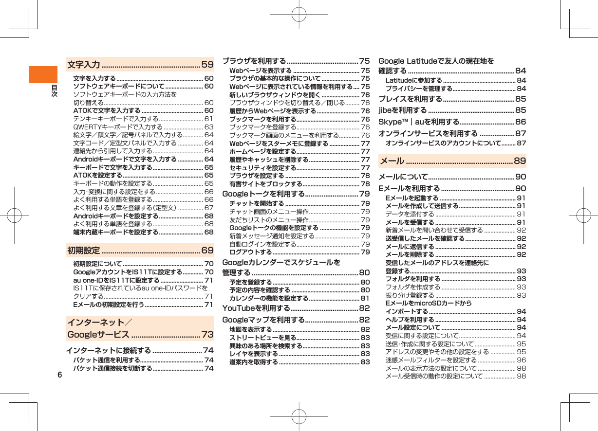 6文字入力 ...............................................59文字を入力する ....................................................... 60ソフトウェアキーボードについて ........................ 60ソフトウェアキーボードの入力方法を切り替える ............................................................... 60ATOKで文字を入力する ....................................... 60テンキーキーボードで入力する ............................ 61QWERTYキーボードで入力する ......................... 63絵文字/顔文字/記号パネルで入力する............. 64文字コード/定型文パネルで入力する ................ 64連絡先から引用して入力する ................................ 64Androidキーボードで文字を入力する ................ 64キーボードで文字を入力する ................................ 65ATOKを設定する ................................................... 65キーボードの動作を設定する ................................ 65入力・変換に関する設定をする .............................. 66よく利用する単語を登録する ................................ 66よく利用する文章を登録する(定型文) ................ 67Androidキーボードを設定する ............................ 68よく利用する単語を登録する ................................ 68端末内蔵キーボードを設定する ............................ 68初期設定 ...............................................69初期設定について ................................................... 70GoogleアカウントをIS11Tに設定する ............. 70au one-IDをIS11Tに設定する ........................... 71IS11Tに保存されているau one-IDパスワードをクリアする ............................................................... 71Eメールの初期設定を行う ..................................... 71インターネット/Googleサービス .................................73インターネットに接続する ...........................74パケット通信を利用する........................................ 74パケット通信接続を切断する ................................ 74ブラウザを利用する .......................................75Webページを表示する .......................................... 75ブラウザの基本的な操作について ........................ 75Webページに表示されている情報を利用する .... 75新しいブラウザウィンドウを開く ........................ 76ブラウザウィンドウを切り替える/閉じる ......... 76履歴からWebページを表示する ........................... 76ブックマークを利用する........................................ 76ブックマークを登録する........................................ 76ブックマーク画面のメニューを利用する............. 76Webページをスターメモに登録する ................... 77ホームページを設定する........................................ 77履歴やキャッシュを削除する ................................ 77セキュリティを設定する........................................ 77ブラウザを設定する ............................................... 78有害サイトをブロックする .................................... 78Googleトークを利用する .............................79チャットを開始する ............................................... 79チャット画面のメニュー操作 ................................ 79友だちリストのメニュー操作 ................................ 79Googleトークの機能を設定する ......................... 79新着メッセージ通知を設定する ............................ 79自動ログインを設定する........................................ 79ログアウトする ....................................................... 79Googleカレンダーでスケジュールを管理する ..........................................................80予定を登録する ....................................................... 80予定の内容を確認する ........................................... 80カレンダーの機能を設定する ................................ 81YouTubeを利用する.....................................82Googleマップを利用する .............................82地図を表示する ....................................................... 82ストリートビューを見る........................................ 83興味のある場所を検索する .................................... 83レイヤを表示する ................................................... 83道案内を取得する ................................................... 83Google Latitudeで友人の現在地を確認する ..........................................................84Latitudeに参加する .............................................. 84プライバシーを管理する........................................ 84プレイスを利用する .......................................85jibeを利用する ............................................... 85Skype™|auを利用する..............................86オンラインサービスを利用する ...................87オンラインサービスのアカウントについて ......... 87メール ...................................................89メールについて...............................................90Eメールを利用する ........................................90Eメールを起動する ................................................ 91メールを作成して送信する .................................... 91データを添付する ................................................... 91メールを受信する ................................................... 91新着メールを問い合わせて受信する .................... 92送受信したメールを確認する ................................ 92メールに返信する ................................................... 92メールを削除する ................................................... 92受信したメールのアドレスを連絡先に登録する................................................................... 93フォルダを利用する ............................................... 93フォルダを作成する ............................................... 93振り分け登録する ................................................... 93EメールをmicroSDカードからインポートする ....................................................... 94ヘルプを利用する ................................................... 94メール設定について ............................................... 94受信に関する設定について .................................... 94送信・作成に関する設定について .......................... 95アドレスの変更やその他の設定をする ................ 95迷惑メールフィルターを設定する ........................ 96メールの表示方法の設定について ........................ 98メール受信時の動作の設定について .................... 98