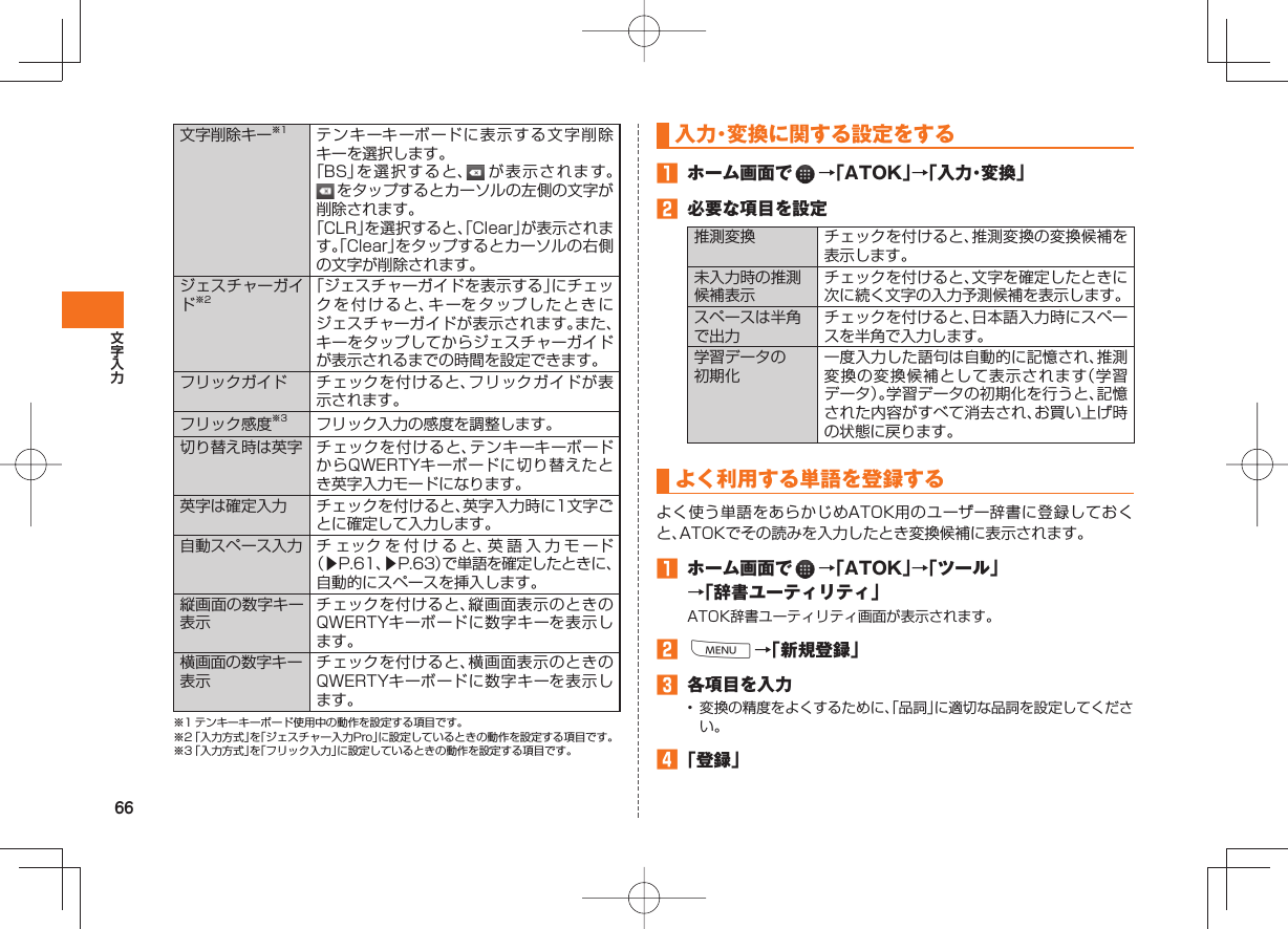 66文字削除キー※1 テンキーキーボードに表示する文字削除キーを選択します。「BS」を選択すると、 が表示されます。 をタップするとカーソルの左側の文字が削除されます。「CLR」を選択すると、「Clear」が表示されます。「Clear」をタップするとカーソルの右側の文字が削除されます。 ジェスチャーガイド※2「ジェスチャーガイドを表示する」にチェックを付けると、キーをタップしたときにジェスチャーガイドが表示されます。また、キーをタップしてからジェスチャーガイドが表示されるまでの時間を設定できます。フリックガイド チェックを付けると、フリックガイドが表示されます。フリック感度※3 フリック入力の感度を調整します。切り替え時は英字 チェックを付けると、テンキーキーボードからQWERTYキーボードに切り替えたとき英字入力モードになります。英字は確定入力 チェックを付けると、英字入力時に1文字ごとに確定して入力します。自動スペース入力 チ ェックを付けると、英語入力モード(▶P.61、▶P.63)で単語を確定したときに、自動的にスペースを挿入します。縦画面の数字キー表示チェックを付けると、縦画面表示のときのQWERTYキーボードに数字キーを表示します。横画面の数字キー表示チェックを付けると、横画面表示のときのQWERTYキーボードに数字キーを表示します。※1 テンキーキーボード使用中の動作を設定する項目です。※2 「入力方式」を「ジェスチャー入力Pro」に設定しているときの動作を設定する項目です。※3 「入力方式」を「フリック入力」に設定しているときの動作を設定する項目です。 入力・変換に関する設定をする ホーム画面で →「ATOK」→「入力・変換」 必要な項目を設定推測変換 チェックを付けると、推測変換の変換候補を表示します。未入力時の推測候補表示チェックを付けると、文字を確定したときに次に続く文字の入力予測候補を表示します。スペースは半角で出力チェックを付けると、日本語入力時にスペースを半角で入力します。学習データの初期化一度入力した語句は自動的に記憶され、推測変換の変換候補として表示されます(学習データ)。学習データの初期化を行うと、記憶された内容がすべて消去され、お買い上げ時の状態に戻ります。 よく利用する 単語を登録する よく使う単語をあらかじめATOK用のユーザー辞書に登録しておくと、ATOKでその読みを入力したとき変換候補に表示されます。 ホーム画面で →「ATOK」→「ツール」→「辞書ユーティリティ」ATOK辞書ユーティリティ画面が表示されます。 M→「新規登録」 各項目を入力• 変換の精度をよくするために、「品詞」に適切な品詞を設定してください。 「登録」