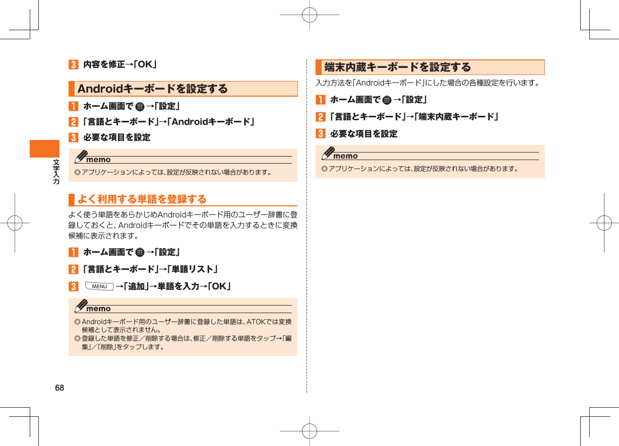 68 内容を修正→「OK」 Androidキーボードを設定する ホーム画面で →「設定」 「言語とキーボード」→「Androidキーボード」 必要な項目を設定◎ アプリケーションによっては、設定が反映されない場合があります。 よく利用する単語を登録する よく使う単語をあらかじめAndroidキーボード用のユーザー辞書に登録しておくと、Androidキーボードでその単語を入力するときに変換候補に表示されます。 ホーム画面で →「設定」 「言語とキーボード」→「単語リスト」 M→「追加」→単語を入力→「OK」◎ Androidキーボード用のユーザー辞書に登録した単語は、ATOKでは変換候補として表示されません。◎ 登録した単語を修正/削除する場合は、修正/削除する単語をタップ→「編集」/「削除」をタップします。 端末内蔵キーボードを設定する入力方法を「Androidキーボード」にした場合の各種設定を行います。 ホーム画面で →「設定」 「言語とキーボード」→「端末内蔵キーボード」 必要な項目を設定◎ アプリケーションによっては、設定が反映されない場合があります。