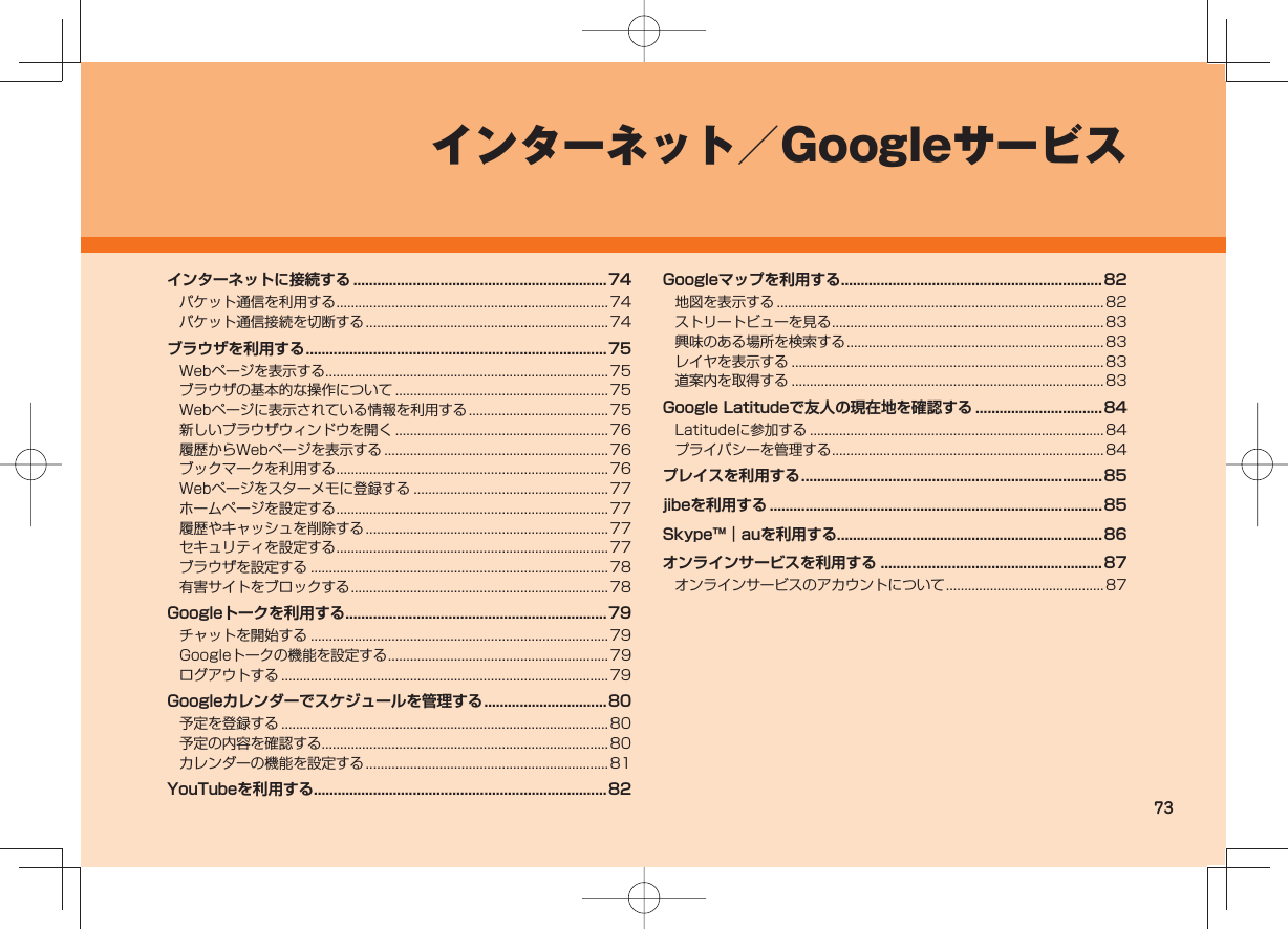 73インターネット/Googleサービスインターネットに接続する ................................................................74パケット通信を利用する ..........................................................................74パケット通信接続を切断する ..................................................................74ブラウザを利用する ............................................................................75Webページを表示する ............................................................................. 75ブラウザの基本的な操作について ..........................................................75Webページに表示されている情報を利用する ......................................75新しいブラウザウィンドウを開く ..........................................................76履歴からWebページを表示する ............................................................. 76ブックマークを利用する ..........................................................................76Webページをスターメモに登録する .....................................................77ホームページを設定する ..........................................................................77履歴やキャッシュを削除する ..................................................................77セキュリティを設定する ..........................................................................77ブラウザを設定する .................................................................................78有害サイトをブロックする ...................................................................... 78Googleトークを利用する ..................................................................79チャットを開始する .................................................................................79Googleトークの機能を設定する ............................................................ 79ログアウトする .........................................................................................79Googleカレンダーでスケジュールを管理する ...............................80予定を登録する .........................................................................................80予定の内容を確認する .............................................................................. 80カレンダーの機能を設定する ..................................................................81YouTubeを利用する..........................................................................82Googleマップを利用する ..................................................................82地図を表示する .........................................................................................82ストリートビューを見る ..........................................................................83興味のある場所を検索する ...................................................................... 83レイヤを表示する ..................................................................................... 83道案内を取得する ..................................................................................... 83Google Latitudeで友人の現在地を確認する ................................84Latitudeに参加する ................................................................................84プライバシーを管理する ..........................................................................84プレイスを利用する ............................................................................85jibeを利用する .................................................................................... 85Skype™|auを利用する...................................................................86オンラインサービスを利用する ........................................................87オンラインサービスのアカウントについて ........................................... 87