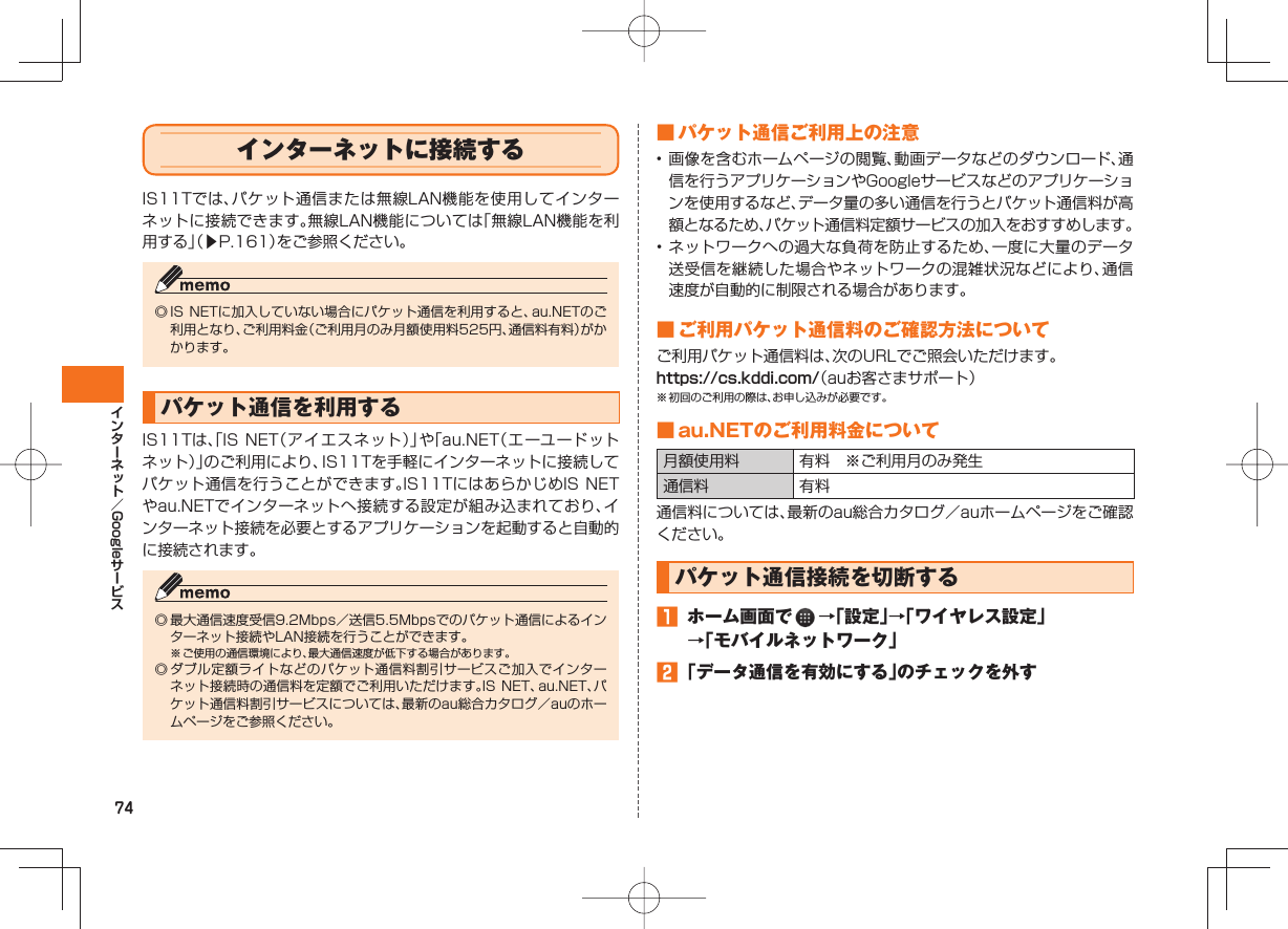 74Googleインターネットに接続するIS11Tでは、パケット通信または無線LAN機能を使用してインターネットに接続できます。無線LAN機能については「無線LAN機能を利用する」(▶P.161)をご参照ください。◎ IS NETに加入していない場合にパケット通信を利用すると、au.NETのご利用となり、ご利用料金(ご利用月のみ月額使用料525円、通信料有料)がかかります。 パケット通信を利用するIS11Tは、「IS NET(アイエスネット)」や「au.NET(エーユードットネット)」のご利用により、IS11Tを手軽にインターネットに接続してパケット通信を行うことができます。IS11TにはあらかじめIS NETやau.NETでインターネットへ接続する設定が組み込まれており、インターネット接続を必要とするアプリケーションを起動すると自動的に接続されます。◎ 最大通信速度受信9.2Mbps/送信5.5Mbpsでのパケット通信によるインターネット接続やLAN接続を行うことができます。※ ご使用の通信環境により、最大通信速度が低下する場合があります。◎ ダブル定額ライトなどのパケット通信料割引サービスご加入でインターネット接続時の通信料を定額でご利用いただけます。IS NET、au.NET、パケット通信料割引サービスについては、最新のau総合カタログ/auのホームページをご参照ください。 ■ パケット通信ご利用上の注意• 画像を含むホームページの閲覧、動画データなどのダウンロード、通信を行うアプリケーションやGoogleサービスなどのアプリケーションを使用するなど、データ量の多い通信を行うとパケット通信料が高額となるため、パケット通信料定額サービスの加入をおすすめします。• ネットワークへの過大な負荷を防止するため、一度に大量のデータ送受信を継続した場合やネットワークの混雑状況などにより、通信速度が自動的に制限される場合があります。 ■ ご利用パケット通信料のご確認方法についてご利用パケット通信料は、次のURLでご照会いただけます。https://cs.kddi.com/(auお客さまサポート)※ 初回のご利用の際は、お申し込みが必要です。 ■ au.NETのご利用料金について月額使用料 有料 ※ご利用月のみ発生通信料 有料通信料については、最新のau総合カタログ/auホームページをご確認ください。 パケット通信接続を切断する ホーム画面で →「設定」→「ワイヤレス設定」→「モバイルネットワーク」 「データ通信を有効にする」のチェックを外す