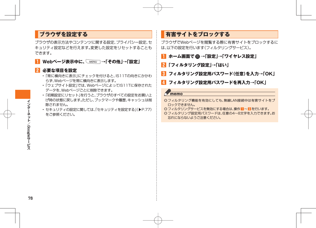 78Google ブラウザを設定するブラウザの表示方法やコンテンツに関する設定、プライバシー設定、セキュリティ設定などを行えます。変更した設定をリセットすることもできます。 Webページ表示中に、M→「その他」→「設定」 必要な項目を設定• 「常に横向きに表示」にチェックを付けると、IS11Tの向きにかかわらず、Webページを常に横向きに表示します。• 「ウェブサイト設定」では、WebページによってIS11Tに保存されたデータを、Webページごとに削除できます。• 「初期設定にリセット」を行うと、ブラウザのすべての設定をお買い上げ時の状態に戻します。ただし、ブックマークや履歴、キャッシュは削除されません。• セキュリティの設定に関しては、「セキュリティを設定する」(▶P.77)をご参照ください。 有害サイトをブロックする ブラウザでWebページを閲覧する際に有害サイトをブロックするには、以下の設定を行います(フィルタリングサービス)。 ホーム画面で →「設定」→「ワイヤレス設定」 「フィルタリング設定」→「はい」 フィルタリング設定用パスワード(任意)を入力→「OK」 フィルタリング設定用パスワードを再入力→「OK」◎ フィルタリング機能を有効にしても、無線LAN接続中は有害サイトをブロックできません。◎ フィルタリングサービスを無効にする場合は、操作 ∼ を行います。◎ フィルタリング設定用パスワードは、任意の4∼8文字を入力できます。お忘れにならないようご注意ください。