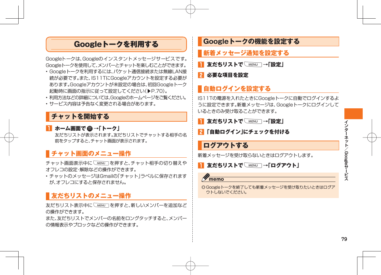 79Google Google トークを利用するGoogleトークは、Googleのイン スタントメッセージサ ービ ス です。Googleトークを使用して、メンバーとチャットを楽しむことができます。• Googleトークを利用するには、パケット通信接続または無線LAN接続が必要です。また、IS11TにGoogleアカウントを設定する必要があります。Googleアカウントが未設定の場合は、初回Googleトーク起動時に画面の指示に従って設定してください(▶P.70)。• 利用方法などの詳細については、Googleのホームページをご覧ください。• サービス内容は予告なく変更される場合があります。 チャットを開始する ホーム画面で →「トーク」友だちリストが表示されます。友だちリストでチャットする相手の名前をタップすると、チャット画面が表示されます。チャット画面のメニュー操作チャット画面表示中にMを押すと、チャット相手の切り替えやオフレコの設定・解除などの操作ができます。• チャットのメッセージはGmailの「チャット」ラベルに保存されますが、オフレコにすると保存されません。友だちリストのメニュー操作友だちリスト表示中にMを押すと、新しいメンバーを追加などの操作ができます。また、友だちリストでメンバーの名前をロングタッチすると、メンバーの情報表示やブロックなどの操作ができます。 Googleトークの機能を設定する新着メッセージ通知を設定する 友だちリストでM→「設定」 必要な項目を設定自動ログインを設定するIS11Tの電源を入れたときにGoogleトークに自動でログインするように設定できます。新着メッセージは、Googleトークにログインしているときのみ受け取ることができます。 友だちリストでM→「設定」 「自動ログイン」にチェックを付けるログアウトする新着メッセージを受け取らないときはログアウトします。 友だちリストでM→「ログアウト」◎ Googleトークを終了しても新着メッセージを受け取りたいときはログアウトしないでください。