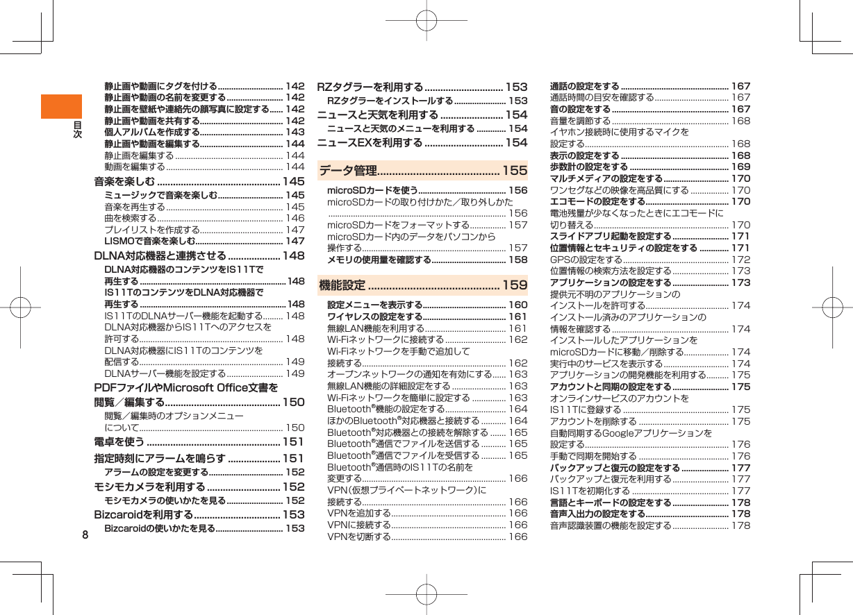 8静止画や動画にタグを付ける ............................. 142静止画や動画の名前を変更する ......................... 142静止画を壁紙や連絡先の顔写真に設定する ...... 142静止画や動画を共有する..................................... 142個人アルバムを作成する..................................... 143静止画や動画を編集する..................................... 144静止画を編集する ................................................ 144動画を編集する .................................................... 144音楽を楽しむ ............................................... 145ミュージックで音楽を楽しむ ............................. 145音楽を再生する .................................................... 145曲を検索する ........................................................ 146プレイリストを作成する..................................... 147LISMOで音楽を楽しむ ....................................... 147DLNA対応機器と連携させる ....................148DLNA対応機器のコンテンツをIS11Tで再生する ...................................................................148IS11TのコンテンツをDLNA対応機器で再生する ...................................................................148IS11TのDLNAサーバー機能を起動する ......... 148DLNA対応機器からIS11Tへのアクセスを許可する................................................................ 148DLNA対応機器にIS11Tのコンテンツを配信する................................................................ 149DLNAサーバー機能を設定する ......................... 149PDFファイルやMicrosoft Office文書を閲覧/編集する............................................150閲覧/編集時のオプションメニューについて................................................................ 150電卓を使う ...................................................151指定時刻にアラームを鳴らす .................... 151アラームの設定を変更する ................................. 152モシモカメラを利用する ............................ 152モシモカメラの使いかたを見る ......................... 152Bizcaroidを利用する ................................. 153Bizcaroidの使いかたを見る .............................. 153RZタグラーを利用する .............................. 153RZタグラーをインストールする ....................... 153ニュースと天気を利用する ........................154ニュースと天気のメニューを利用する ............. 154ニュースEXを利用する ..............................154データ管理 .........................................155microSDカードを使う....................................... 156microSDカードの取り付けかた/取り外しかた ............................................................................... 156microSDカードをフォーマットする ................ 157microSDカード内のデータをパソコンから操作する................................................................ 157メモリの使用量を確認する ................................. 158機能設定 ............................................ 159設定メニューを表示する..................................... 160ワイヤレスの設定をする..................................... 161無線LAN機能を利用する .................................... 161Wi-Fiネットワークに接続する ........................... 162Wi-Fiネットワークを手動で追加して接続する................................................................ 162オープンネットワークの通知を有効にする ...... 163無線LAN機能の詳細設定をする ........................ 163Wi-Fiネットワークを簡単に設定する ............... 163Bluetooth®機能の設定をする ........................... 164ほかのBluetooth®対応機器と接続する ........... 164Bluetooth®対応機器との接続を解除する ....... 165Bluetooth®通信でファイルを送信する ........... 165Bluetooth®通信でファイルを受信する ........... 165Bluetooth®通信時のIS11Tの名前を変更する................................................................ 166VPN(仮想プライベートネットワーク)に接続する................................................................ 166VPNを追加する ................................................... 166VPNに接続する ................................................... 166VPNを切断する ................................................... 166通話の設定をする ................................................ 167通話時間の目安を確認する ................................. 167音の設定をする .................................................... 167音量を調節する .................................................... 168イヤホン接続時に使用するマイクを設定する................................................................ 168表示の設定をする ................................................ 168歩数計の設定をする ............................................ 169マルチメディアの設定をする ............................. 170ワンセグなどの映像を高品質にする ................. 170エコモードの設定をする..................................... 170電池残量が少なくなったときにエコモードに切り替える ............................................................ 170スライドアプリ起動を設定する ......................... 171位置情報とセキュリティの設定をする ............. 171GPSの設定をする ............................................... 172位置情報の検索方法を設定する ......................... 173アプリケーションの設定をする ......................... 173提供元不明のアプリケーションのインストールを許可する..................................... 174インストール済みのアプリケーションの情報を確認する .................................................... 174インストールしたアプリケーションをmicroSDカードに移動/削除する.................... 174実行中のサービスを表示する ............................. 174アプリケーションの開発機能を利用する.......... 175アカウントと同期の設定をする ......................... 175オンラインサービスのアカウントをIS11Tに登録する ............................................... 175アカウントを削除する ........................................ 175自動同期するGoogleアプリケーションを設定する................................................................ 176手動で同期を開始する ........................................ 176バックアップと復元の設定をする ..................... 177バックアップと復元を利用する ......................... 177IS11Tを初期化する ........................................... 177言語とキーボードの設定をする ......................... 178音声入出力の設定をする..................................... 178音声認識装置の機能を設定する ......................... 178