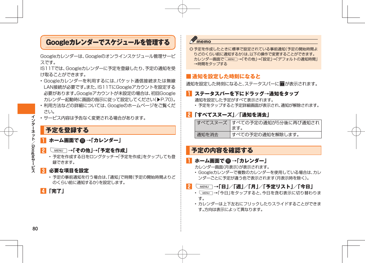 80Google Google カレンダーでスケジュールを管理する Googleカレンダーは、Googleのオンラインスケジュール管理サービスです。IS11Tでは、Googleカレンダーに予定を登録したり、予定の通知を受け取ることができます。• Googleカレンダーを利用するには、パケット通信接続または無線LAN接続が必要です。また、IS11TにGoogleアカウントを設定する必要があります。Googleアカウントが未設定の場合は、初回Googleカレンダー起動時に画面の指示に従って設定してください(▶P.70)。• 利用方法などの詳細については、Googleのホームページをご覧ください。• サービス内容は予告なく変更される場合があります。予定を登録する ホーム画面で →「カレンダー」 M→「その他」→「予定を作成」• 予定を作成する日をロングタッチ→「予定を作成」をタップしても登録できます。 必要な項目を設定• 予定の事前通知を行う場合は、「通知」で時間(予定の開始時間よりどのくらい前に通知するか)を設定します。 「完了」◎ 予定を作成したときに標準で設定されている事前通知(予定の開始時間よりどのくらい前に通知するか)は、以下の操作で変更することができます。 カレンダー画面でM→「その他」→「設定」→「デフォルトの通知時間」→時間をタップする ■ 通知を設定した時刻になると通知を設定した時刻になると、ステータスバーに が表示されます。 ステータスバーを下にドラッグ→通知をタップ通知を設定した予定がすべて表示されます。• 予定をタップすると予定詳細画面が表示され、通知が解除されます。 「すべてスヌーズ」/「通知を消去」すべてスヌーズ すべての予定の通知が5分後に再び通知されます。通知を消去 すべての予定の通知を解除します。予定の内容を確認する ホーム画面で →「カレンダー」カレンダー画面(月表示)が表示されます。• Googleカレンダーで複数のカレンダーを使用している場合は、カレンダーごとに予定が違う色で表示されます(月表示時を除く)。 M→「日」/「週」/「月」/「予定リスト」/「今日」• M→「今日」をタップすると、今日を含む表示に切り替わります。• カレンダーは上下左右にフリックしたりスライドすることができます。方向は表示によって異なります。
