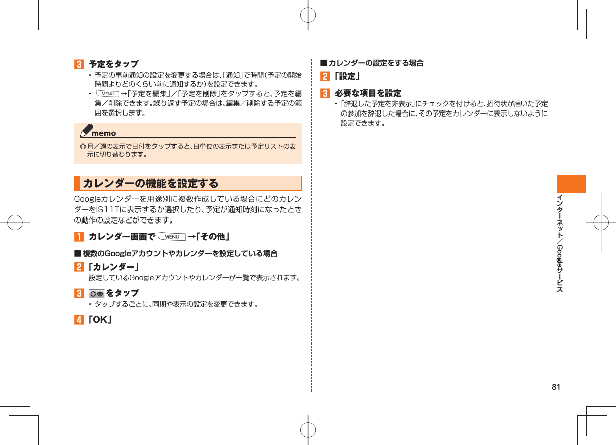81Google 予定をタップ• 予定の事前通知の設定を変更する場合は、「通知」で時間(予定の開始時間よりどのくらい前に通知するか)を設定できます。• M→「予定を編集」/「予定を削除」をタップすると、予定を編集/削除できます。繰り返す予定の場合は、編集/削除する予定の範囲を選択します。◎ 月/週の表示で日付をタップすると、日単位の表示または予定リストの表示に切り替わります。カレンダーの機能を設定するGoogleカレンダーを用途別に複数作成している場合にどのカレンダーをIS11Tに表示するか選択したり、予定が通知時刻になったときの動作の設定などができます。 カレンダー画面でM→「その他」■ 複数のGoogleアカウントやカレンダーを設定している場合 「カレンダー」設定しているGoogleアカウントやカレンダーが一覧で表示されます。 をタップ• タップするごとに、同期や表示の設定を変更できます。 「OK」■ カレンダーの設定をする場合 「設定」 必要な項目を設定• 「辞退した予定を非表示」にチェックを付けると、招待状が届いた予定の参加を辞退した場合に、その予定をカレンダーに表示しないように設定できます。