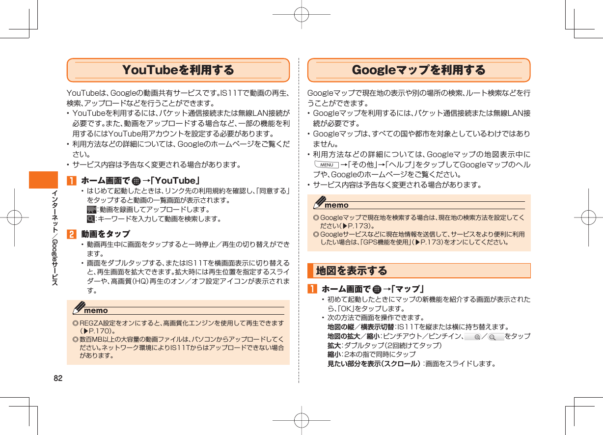 82Google YouTubeを利用する YouTubeは、Googleの動画共有サービスです。IS11Tで動画の再生、検索、アップロードなどを行うことができます。• YouTubeを利用するには、パケット通信接続または無線LAN接続が必要です。また、動画をアップロードする場合など、一部の機能を利用するにはYouTube用アカウントを設定する必要があります。• 利用方法などの詳細については、Googleのホームページをご覧ください。• サービス内容は予告なく変更される場合があります。 ホーム画面で →「YouTube」• はじめて起動したときは、リンク先の利用規約を確認し、「同意する」をタップすると動画の一覧画面が表示されます。 :動画を録画してアップロードします。 :キーワードを入力して動画を検索します。 動画をタップ• 動画再生中に画面をタップすると一時停止/再生の切り替えができます。• 画面をダブルタップする、またはIS11Tを横画面表示に切り替えると、再生画面を拡大できます。拡大時には再生位置を指定するスライダーや、高画質(HQ)再生のオン/オフ設定アイコンが表示されます。◎ REGZA設定をオンにすると、高画質化エンジンを使用して再生できます(▶P.170)。◎ 数百MB以上の大容量の動画ファイルは、パソコンからアップロードしてください。ネットワーク環境によりIS11Tからはアップロードできない場合があります。 Google マップを利用するGoogleマップで現在地の表示や別の場所の検索、ルート検索などを行うことができます。• Googleマップを利用するには、パケット通信接続または無線LAN接続が必要です。• Googleマップは、すべての国や都市を対象としているわけではありません。• 利用方法などの詳細については、Googleマップの地図表示中にM→「その他」→「ヘルプ」をタップしてGoogleマップのヘルプや、Googleのホームページをご覧ください。• サービス内容は予告なく変更される場合があります。◎ Googleマップで現在地を検索する場合は、現在地の検索方法を設定してください(▶P.173)。◎ Googleサービスなどに現在地情報を送信して、サービスをより便利に利用したい場合は、「GPS機能を使用」(▶P.173)をオンにしてください。 地図を表示する ホーム画面で →「マップ」• 初めて起動したときにマップの新機能を紹介する画面が表示されたら、「OK」をタップします。• 次の方法で画面を操作できます。 地図の縦/横表示切替: IS11Tを縦または横に持ち替えます。 地図の拡大/縮小:ピンチアウト/ピンチイン、 / をタップ 拡大:ダブルタップ(2回続けてタップ) 縮小:2本の指で同時にタップ 見たい部分を表示(スクロール):画面をスライドします。