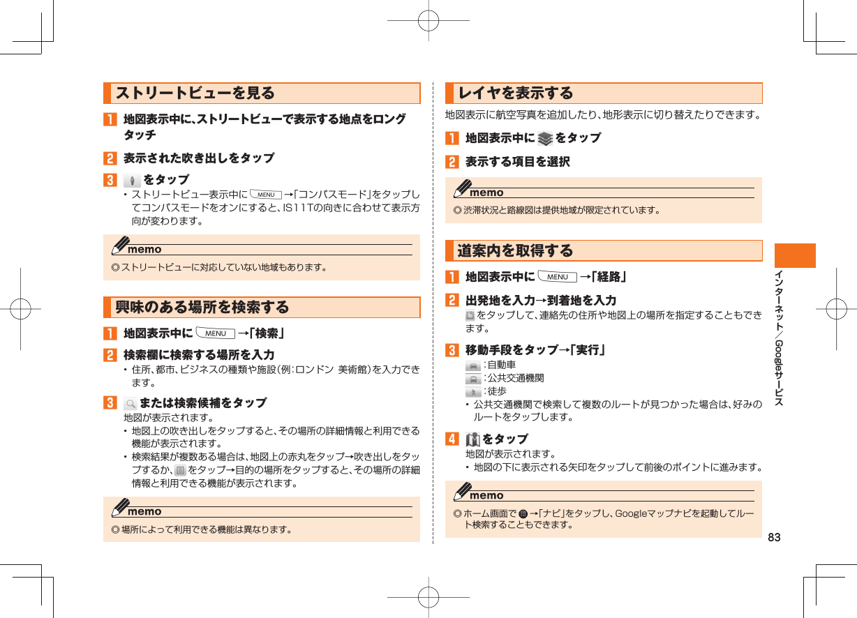 83Google ストリートビューを見る 地図表示中に、ストリートビューで表示する地点をロングタッチ 表示された吹き出しをタップ をタップ• ストリートビュー表示中にM→「コンパスモード」をタップしてコンパスモードをオンにすると、IS11Tの向きに合わせて表示方向が変わります。◎ ストリートビューに対応していない地域もあります。 興味のある場所を検索する 地図表示中にM→「検索」 検索欄に検索する場所を入力• 住所、都市、ビジネスの種類や施設(例:ロンドン 美術館)を入力できます。 または検索候補をタップ地図が表示されます。• 地図上の吹き出しをタップすると、その場所の詳細情報と利用できる機能が表示されます。• 検索結果が複数ある場合は、地図上の赤丸をタップ→吹き出しをタップするか、 をタップ→目的の場所をタップすると、その場所の詳細情報と利用できる機能が表示されます。◎ 場所によって利用できる機能は異なります。 レイヤを表示する地図表示に航空写真を追加したり、地形表示に切り替えたりできます。 地図表示中に をタップ 表示する項目を選択◎ 渋滞状況と路線図は提供地域が限定されています。 道案内を取得する 地図表示中にM→「経路」 出発地を入力→到着地を入力 をタップして、連絡先の住所や地図上の場所を指定することもできます。 移動手段をタップ→「実行」 :自動車 :公共交通機関 :徒 歩• 公共交通機関で検索して複数のルートが見つかった場合は、好みのルートをタップします。 をタップ地図が表示されます。• 地図の下に表示される矢印をタップして前後のポイントに進みます。◎ ホーム画面で →「ナビ」をタップし、Googleマップナビを起動してルート検索することもできます。