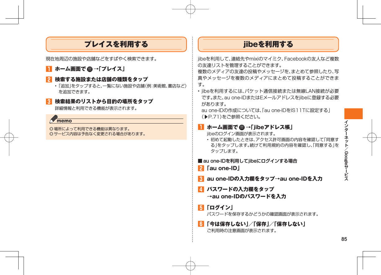 85Google プレイスを利用する 現在地周辺の施設や店舗などをすばやく検索できます。 ホーム画面で →「プレイス」 検索する施設または店舗の種類をタップ• 「追加」をタップすると、一覧にない施設や店舗(例:美術館、書店など)を追加できます。 検索結果のリストから目的の場所をタップ詳細情報と利用できる機能が表示されます。◎ 場所によって利用できる機能は異なります。◎ サービス内容は予告なく変更される場合があります。 jibeを利用するjibeを利用して、連絡先やmixiのマイミク、Facebookの友人など複数の友達リストを管理することができます。複数のメディアの友達の投稿やメッセージを、まとめて参照したり、写真やメッセージを複数のメディアにまとめて投稿することができます。• jibeを利用するには、パケット通信接続または無線LAN接続が必要です。また、au one-IDまたはEメールアドレスをjibeに登録する必要があります。 au one-IDの作成については、「au one-IDをIS11Tに設定する」(▶P.71)をご参照ください。 ホーム画面で →「jibeアドレス帳」jibeのログイン画面が表示されます。• 初めて起動したときは、アクセス許可画面の内容を確認して「同意する」をタップします。続けて利用規約の内容を確認し、「同意する」をタップします。■ au one-IDを利用してjibeにログインする場合 「au one-ID」 au one-IDの入力欄をタップ→au one-IDを入力 パスワードの入力欄をタップ→au one-IDのパスワードを入力 「ログイン」パスワードを保存するかどうかの確認画面が表示されます。 「今は保存しない」/「保存」/「保存しない」ご利用時の注意画面が表示されます。