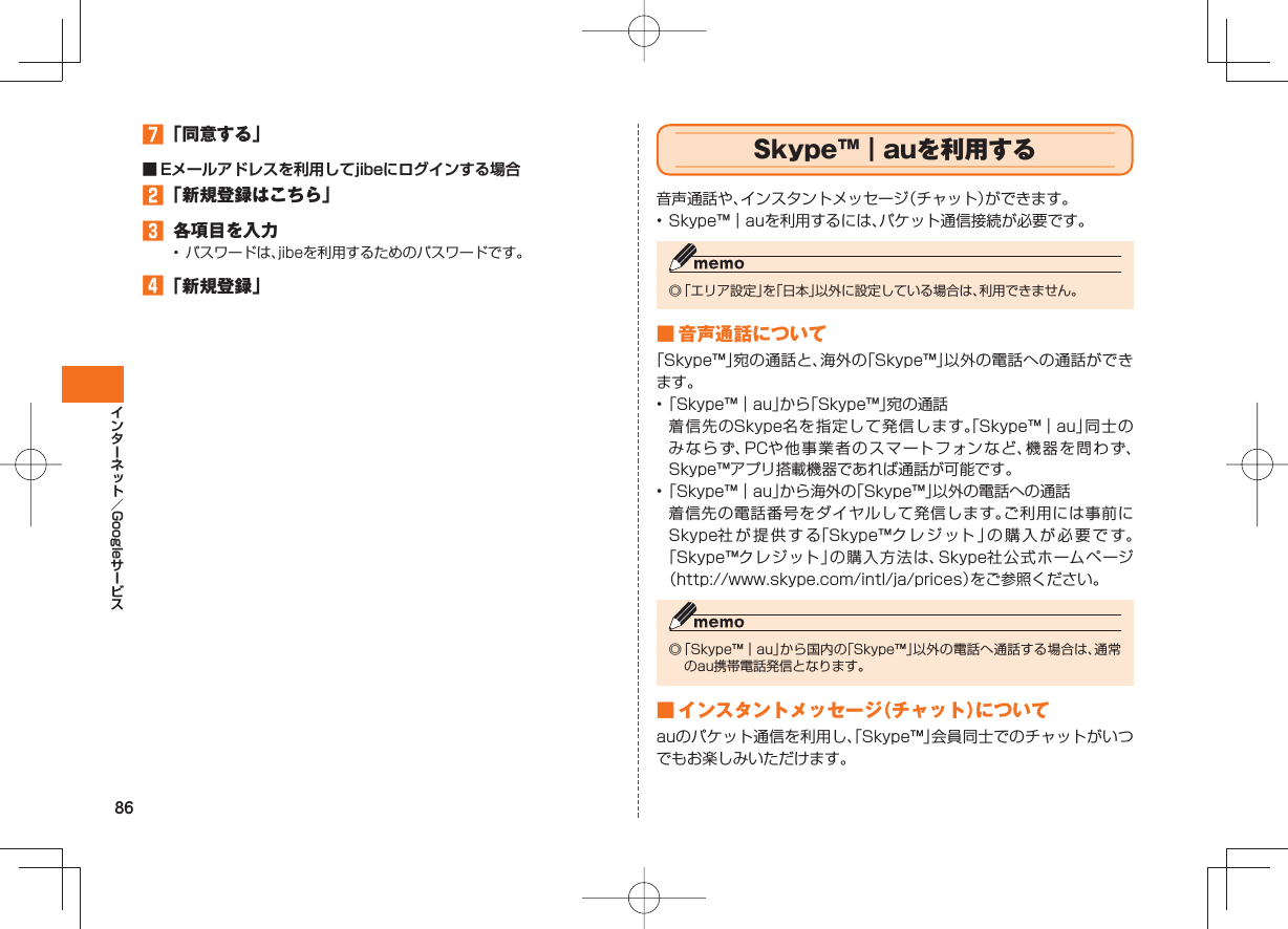 86Google 「同意する」■ Eメールアドレスを利用してjibeにログインする場合 「新規登録はこちら」 各項目を入力• パスワードは、jibeを利用するためのパスワードです。 「新規登録」 Skype™|auを利用する音声通話や、インスタントメッセージ(チャット)ができます。• Skype™|auを利用するには、パケット通信接続が必要です。◎ 「エリア設定」を「日本」以外に設定している場合は、利用できません。 ■ 音声通話について「Skype™」宛の通話と、海外の「Skype™」以外の電話への通話ができます。• 「Skype™|au」から「Skype™」宛の通話 着信先のSkype名を指定して発信します。「Skype™|au」同士のみならず、PCや他事業者のスマートフォンなど、機器を問わず、Skype™アプリ搭載機器であれば通話が可能です。• 「Skype™|au」から海外の「Skype™」以外の電話への通話 着信先の電話番号をダイヤルして発信します。ご利用には事前にSkype社が提供する「Skype™クレジット」の購入が必要です。「Skype™クレジット」の購入方法は、Skype社公式ホームページ(http://www.skype.com/intl/ja/prices)をご参照ください。◎ 「Skype™|au」から国内の「Skype™」以外の電話へ通話する場合は、通常のau携帯電話発信となります。 ■ インスタントメッセージ(チャット)についてauのパケット通信を利用し、「Skype™」会員同士でのチャットがいつでもお楽しみいただけます。