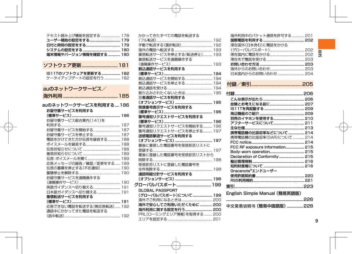 9テキスト読み上げ機能を設定する ..................... 178ユーザー補助の設定をする ................................. 179日付と時刻の設定をする..................................... 179システムの設定をする ........................................ 180端末情報やバージョン情報を確認する ............. 180ソフトウェア更新 .............................181IS11Tのソフトウェアを更新する .................... 182ケータイアップデートの設定を行う ................. 182auのネットワークサービス/海外利用 ............................................ 185auのネットワークサービスを利用する .... 186お留守番サービスを利用する(標準サービス) .................................................... 186お留守番サービス総合案内(141)を利用する................................................................ 187お留守番サービスを開始する ............................. 187お留守番サービスを停止する ............................. 187電話をかけてきた方が伝言を録音する ............. 188ボイスメールを録音する..................................... 188伝言お知らせについて ........................................ 188着信お知らせについて ........................................ 189伝言・ボイスメールを聞く ................................... 189応答メッセージの録音/確認/変更をする ...... 189伝言の蓄積を停止する(不在通知) ..................... 190蓄積停止を解除する ............................................ 190お留守番サービスを遠隔操作する(遠隔操作サービス) ............................................ 190英語ガイダンスへ切り替える ............................. 191日本語ガイダンスへ切り替える ......................... 191着信転送サービスを利用する(標準サービス) .................................................... 191応答できない電話を転送する(無応答転送) ...... 192通話中にかかってきた電話を転送する(話中転送) ............................................................ 192かかってきたすべての電話を転送する(フル転送) ............................................................ 192手動で転送する(選択転送) ................................. 192海外の電話へ転送する ........................................ 193着信転送サービスを停止する(転送停止).......... 193着信転送サービスを遠隔操作する(遠隔操作サービス) ............................................ 193割込通話サービスを利用する(標準サービス) .................................................... 194割込通話サービスを開始する ............................. 194割込通話サービスを停止する ............................. 194割込通話を受ける ................................................ 194割り込みされたくないときは ............................. 195三者通話サービスを利用する(オプションサービス) ........................................ 195発信番号表示サービスを利用する(標準サービス) .................................................... 196番号通知リクエストサービスを利用する(標準サービス) .................................................... 196番号通知リクエストサービスを開始する.......... 196番号通知リクエストサービスを停止する.......... 197迷惑電話撃退サービスを利用する(オプションサービス) ........................................ 197最後に着信した電話番号を受信拒否リストに登録する................................................................ 197最後に登録した電話番号を受信拒否リストから削除する................................................................ 198受信拒否リストに登録した電話番号を全件削除する ........................................................ 198通話明細分計サービスを利用する(オプションサービス) ........................................ 198グローバルパスポート ................................ 199GLOBAL PASSPORT (グローバルパスポート)について ..................... 199海外でご利用になるときは ................................. 200海外で安心してご利用いただくために ............. 200海外利用に関する設定を行う ............................. 200PRL(ローミングエリア情報)を取得する ......... 200エリアを設定する ................................................ 201海外利用中のパケット通信を許可する ............. 201国際電話を利用する ............................................ 202滞在国外(日本含む)に電話をかける(グローバルパスポート)..................................... 202滞在国内に電話をかける..................................... 202滞在先で電話を受ける ........................................ 203お問い合わせ方法 ................................................ 203海外からのお問い合わせ..................................... 203日本国内からのお問い合わせ ............................. 204付録/索引 .........................................205付録 ...............................................................206こんな表示が出たら ............................................ 206故障とお考えになる前に..................................... 207IS11Tを再起動する ........................................... 209周辺機器のご紹介 ................................................ 209別売のイヤホンを使用する ................................. 210アフターサービスについて ................................. 211主な仕様................................................................ 213携帯電話機の比吸収率などについて ................. 214携帯電話機の比吸収率(SAR)について ............ 214FCC notice......................................................... 214FCC RF exposure information .................... 215Body‒worn operation ..................................... 215Declaration of Conformity ........................... 215輸出管理規制 ........................................................ 216知的財産権について ............................................ 216Gracenote®エンドユーザー使用許諾契約書 .................................................... 220RSS利用規約 ....................................................... 221索引 ...............................................................223English Simple Manual (簡易英語版).......................................................................226中文简易说明书 (簡易中国語版) ...............228