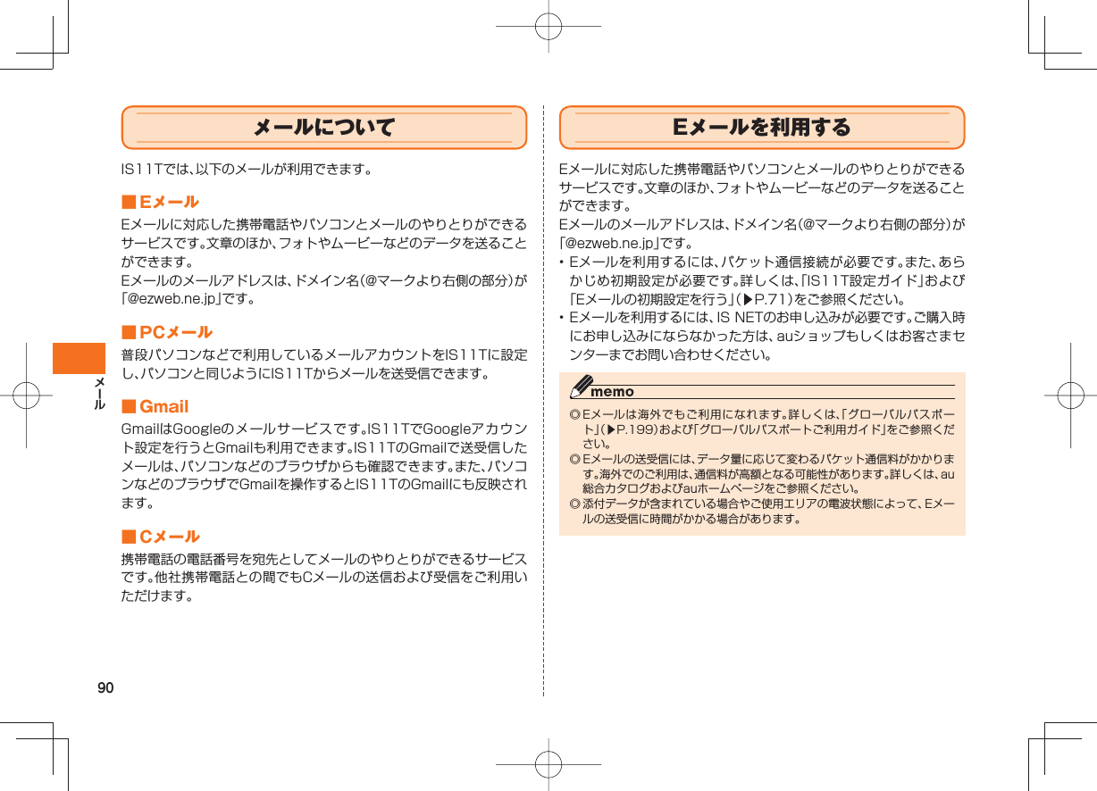 90 メールについてIS11Tでは、以下のメールが利用できます。 ■ EメールEメールに対応した携帯電話やパソコンとメールのやりとりができるサービスです。文章のほか、フォトやムービーなどのデータを送ることができます。Eメールのメールアドレスは、ドメイン名(@マークより右側の部分)が「@ezweb.ne.jp」です。 ■ PCメール普段パソコンなどで利用しているメールアカウントをIS11Tに設定し、パソコンと同じようにIS11Tからメールを送受信できます。 ■ GmailGmailはGoogleのメールサービスです。IS11TでGoogleアカウント設定を行うとGmailも利用できます。IS11TのGmailで送受信したメールは、パソコンなどのブラウザからも確認できます。また、パソコンなどのブラウザでGmailを操作するとIS11TのGmailにも反映されます。 ■ Cメール携帯電話の電話番号を宛先としてメールのやりとりができるサービスです。他社携帯電話との間でもCメールの送信および受信をご利用いただけます。 Eメールを利用するEメールに対応した携帯電話やパソコンとメールのやりとりができるサービスです。文章のほか、フォトやムービーなどのデータを送ることができます。Eメールのメールアドレスは、ドメイン名(@マークより右側の部分)が「@ezweb.ne.jp」です。• Eメールを利用するには、パケット通信接続が必要です。また、あらかじめ初期設定が必要です。詳しくは、「IS11T設定ガイド」および「Eメールの初期設定を行う」(▶P.71)をご参照ください。• Eメールを利用するには、IS NETのお申し込みが必要です。ご購入時にお申し込みにならなかった方は、auショップもしくはお客さまセンターまでお問い合わせください。◎ Eメールは海外でもご利用になれます。詳しくは、「グローバルパスポート」(▶P.199)および「グローバルパスポートご利用ガイド」をご参照ください。◎ Eメールの送受信には、データ量に応じて変わるパケット通信料がかかります。海外でのご利用は、通信料が高額となる可能性があります。詳しくは、au総合カタログおよびauホームページをご参照ください。◎ 添付データが含まれている場合やご使用エリアの電波状態によって、Eメールの送受信に時間がかかる場合があります。