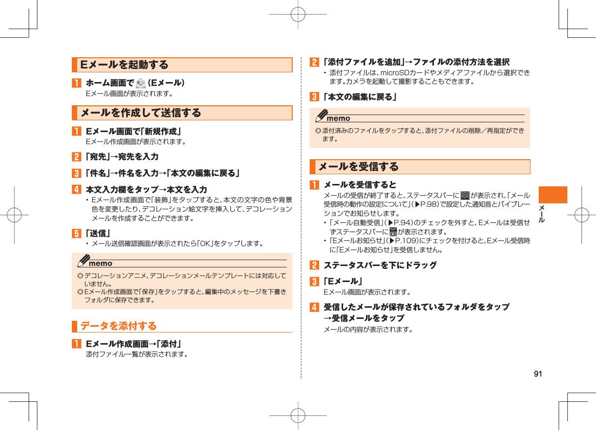 91Eメールを起動する ホーム画面で (Eメール)Eメール画面が表示されます。メールを作成して送信する Eメール画面で「新規作成」Eメール作成画面が表示されます。 「宛先」→宛先を入力 「件名」→件名を入力→「本文の編集に戻る」 本文入力欄をタップ→本文を入力• Eメール作成画面で「装飾」をタップすると、本文の文字の色や背景色を変更したり、デコレーション絵文字を挿入して、デコレーションメールを作成することができます。 「送信」• メール送信確認画面が表示されたら「OK」をタップします。◎ デコレーションアニメ、デコレーションメールテンプレートには対応していません。◎ Eメール作成画面で「保存」をタップすると、編集中のメッセージを下書きフォルダに保存できます。データを添付する Eメール作成画面→「添付」添付ファイル一覧が表示されます。 「添付ファイルを追加」→ファイルの添付方法を選択• 添付ファイルは、microSDカードやメディアファイルから選択できます。カメラを起動して撮影することもできます。 「本文の編集に戻る」◎ 添付済みのファイルをタップすると、添付ファイルの削除/再指定ができます。 メールを受信する メールを受信するとメールの受信が終了すると、ステータスバーに が表示され、「メール受信時の動作の設定について」(▶P.98)で設定した通知音とバイブレーションでお知らせします。• 「メール自動受信」(▶P.94)のチェックを外すと、Eメールは受信せずステータスバーに が表示されます。• 「Eメールお知らせ」(▶P.109)にチェックを付けると、Eメール受信時に「Eメールお知らせ」を受信しません。 ステータスバーを下にドラッグ 「Eメール」Eメール画面が表示されます。 受信したメールが保存されているフォルダをタップ→受信メールをタップメールの内容が表示されます。