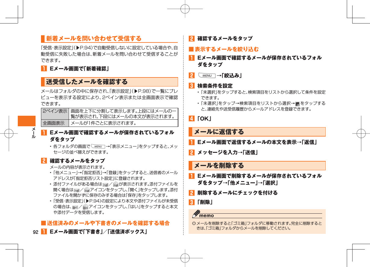 92新着メールを問い合わせて受信する「受信・表示設定」(▶P.94)で自動受信しないに設定している場合や、自動受信に失敗した場合は、新着メールを問い合わせて受信することができます。 Eメール画面で「新着確認」 送受信したメールを確認するメールはフォルダの中に保存され、「表示設定」(▶P.98)で一覧にプレビューを表示する設定により、2ペイン表示または全画面表示で確認できます。2ペイン表示 画面を上下に分割して表示します。上段にはメールの一覧が表示され、下段にはメールの本文が表示されます。全画面表示 メールが1件ごとに表示されます。 Eメール画面で確認するメールが保存されているフォルダをタップ• 各フォルダの画面でM→「表示メニュー」をタップすると、メッセージの並べ替えができます。 確認するメールをタップメールの内容が表示されます。• 「他メニュー」→「指定拒否」→「登録」をタップすると、送信者のメールアドレスが「指定拒否リスト設定」に登録されます。• 添付ファイルがある場合は /が表示されます。添付ファイルを開く場合は /アイコンをタップし、「開く」をタップします。添付ファイルを開かずに保存のみする場合は「保存」をタップします。• 「受信・表示設定」(▶P.94)の設定により本文や添付ファイルが未受信の場合は、 /アイコンをタップし、「はい」をタップすると本文や添付データを受信します。 ■ 送信済みのメールや下書きのメールを確認する場合 Eメール画面で「下書き」/「送信済ボックス」 確認するメールをタップ ■ 表示するメールを絞り込む Eメール画面で確認するメールが保存されているフォルダをタップ M→「絞込み」 検索条件を設定• 「未選択」をタップすると、検索項目をリストから選択して条件を設定できます。• 「未選択」をタップ→検索項目をリストから選択→ をタップすると、連絡先や送受信履歴からメールアドレスを登録できます。 「OK」メールに返信する Eメール画面で返信するメールの本文を表示→「返信」 メッセージを入力→「送信」メールを削除する Eメール画面で削除するメールが保存されているフォルダをタップ→「他メニュー」→「選択」 削除するメールにチェックを付ける 「削除」◎ メールを削除すると「ゴミ箱」フォルダに移動されます。完全に削除するときは、「ゴミ箱」フォルダからメールを削除してください。