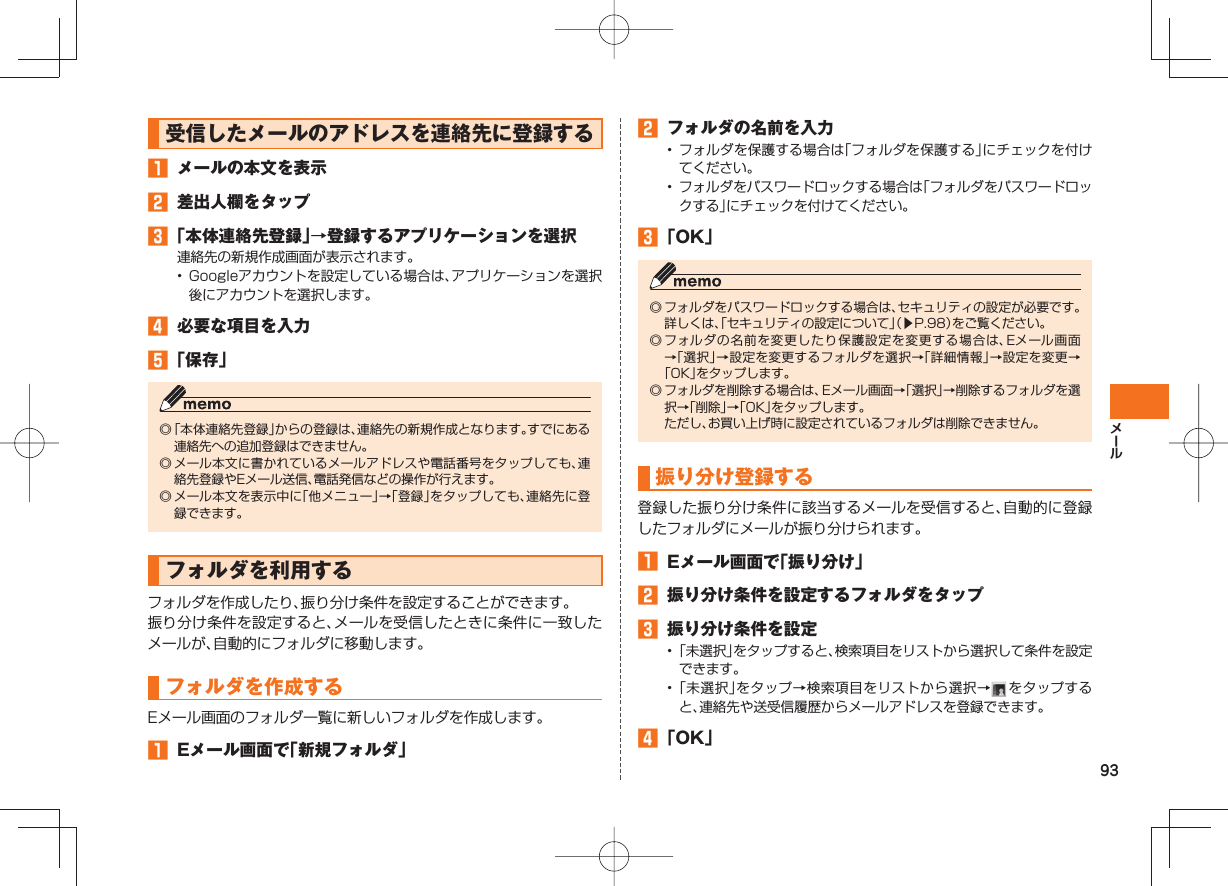 93受信したメールのアドレスを連絡先に登録する メールの本文を表示 差出人欄をタップ 「本体連絡先登録」→登録するアプリケーションを選択連絡先の新規作成画面が表示されます。• Googleアカウントを設定している場合は、アプリケーションを選択後にアカウントを選択します。 必要な項目を入力 「保存」◎ 「本体連絡先登録」からの登録は、連絡先の新規作成となります。すでにある連絡先への追加登録はできません。◎ メール本文に書かれているメールアドレスや電話番号をタップしても、連絡先登録やEメール送信、電話発信などの操作が行えます。◎ メール本文を表示中に「他メニュー」→「登録」をタップしても、連絡先に登録できます。フォルダを利用するフォルダを作成したり、振り分け条件を設定することができます。振り分け条件を設定すると、メールを受信したときに条件に一致したメールが、自動的にフォルダに移動します。フォルダを作成するEメール画面のフォルダ一覧に新しいフォルダを作成します。 Eメール画面で「新規フォルダ」 フォルダの名前を入力• フォルダを保護する場合は「フォルダを保護する」にチェックを付けてください。• フォルダをパスワードロックする場合は「フォルダをパスワードロックする」にチェックを付けてください。 「OK」◎ フォルダをパスワードロックする場合は、セキュリティの設定が必要です。詳しくは、「セキュリティの設定について」(▶P.98)をご覧ください。◎ フォルダの名前を変更したり保護設定を変更する場合は、Eメール画面→「選択」→設定を変更するフォルダを選択→「詳細情報」→設定を変更→「OK」をタップします。◎ フォルダを削除する場合は、Eメール画面→「選択」→削除するフォルダを選択→「削除」→「OK」をタップします。ただし、お買い上げ時に設定されているフォルダは削除できません。振り分け登録する登録した振り分け条件に該当するメールを受信すると、自動的に登録したフォルダにメールが振り分けられます。 Eメール画面で「振り分け」 振り分け条件を設定するフォルダをタップ 振り分け条件を設定• 「未選択」をタップすると、検索項目をリストから選択して条件を設定できます。• 「未選択」をタップ→検索項目をリストから選択→ をタップすると、連絡先や送受信履歴からメールアドレスを登録できます。 「OK」