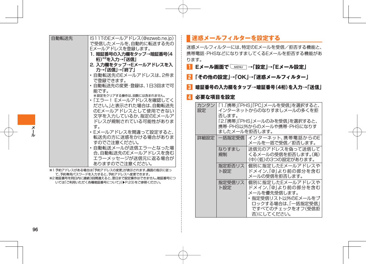 96 自動転送先IS11TのEメールアドレス(@ezweb.ne.jp)で受信したメールを、自動的に転送する先のEメールアドレスを登録します。1. 暗証番号の入力欄をタップ→暗証番号(4桁)※2を入力→「送信」2. 入力欄をタップ→Eメールアドレスを入力→「送信」→「終了」• 自動転送先のEメールアドレスは、2件まで登録できます。• 自動転送先の変更・登録は、1日3回まで可能です。※ 設定をクリアする操作は、回数には含まれません。• 「エラー! Eメールアドレスを確認してください。」と表示された場合は、自動転送先のEメールアドレスとして使用できない文字を入力しているか、指定のEメールアドレスが規制されている可能性があります。• Eメールアドレスを間違って設定すると、転送先の方に迷惑をかける場合がありますのでご注意ください。• 自動転送メールが送信エラーとなった場合、自動転送先のEメールアドレスを含むエラーメッセージが送信元に返る場合がありますのでご注意ください。※1 予約アドレスがある場合は「予約アドレスの変更」が表示されます。画面の指示に従って、予約専用パスワードを入力すると、予約アドレスへ変更できます。※2 暗証番号を同日内に連続3回間違えると、翌日まで設定操作はできません。暗証番号については「ご利用いただく各種暗証番号について」(▶P.23)をご参照ください。 迷惑メールフィルターを設定する迷惑メールフィルターには、特定のEメールを受信/拒否する機能と、携帯電話・PHSなどになりすましてくるEメールを拒否する機能があります。 Eメール画面でM→「設定」→「Eメール設定」 「その他の設定」→「OK」→「迷惑メールフィルター」 暗証番号の入力欄をタップ→暗証番号(4桁)を入力→「送信」 必要な項目を設定カンタン設定「1.「携帯」「PHS」「PC」メールを受信」を選択すると、インターネットからのなりすましメールの多くを拒否します。「2.「携帯」「PHS」メールのみを受信」を選択すると、携帯・PHS以外からのメールや携帯・PHSになりすましたメールを拒否します。詳細設定 一括指定受信 インターネット、携帯電話からのEメールを一括で受信/拒否します。なりすまし規制送信元のアドレスを偽って送信してくるメールの受信を拒否します。(高)(中)(低)の3つの設定があります。指定拒否リスト設定個別に指定したEメールアドレスやドメイン、「@」より前の部分を含むメールの受信を拒否します。指定受信リスト設定個別に指定したEメールアドレスやドメイン、「@」より前の部分を含むメールを優先受信します。• 指定受信リスト以外のEメールをブロックする場合は、「一括指定受信」ですべてのチェックをオフ(受信拒否)にしてください。