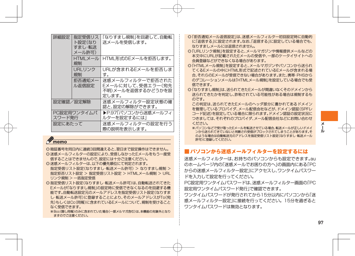 97詳細設定 指定受信リスト設定(なりすまし・転 送メール許可)「なりすまし規制」を回避して、自動転送メールを受信します。HTMLメール規制HTML形式のEメールを拒否します。URLリンク規制URLが含まれるEメールを拒否します。拒否通知メール返信設定迷惑メールフィルターで拒否されたEメールに対して、受信エラー(宛先不明)メールを返信するかどうかを設定します。設定確認/設定解除 迷惑メールフィルター設定状態の確認と、設定の解除ができます。PC設定用ワンタイムパスワード発行▶P.97「パソコンから迷惑メールフィルターを設定するには」設定にあたって 迷惑メールフィルターの設定を行う際の説明を表示します。◎ 暗証番号を同日内に連続3回間違えると、翌日まで設定操作はできません。◎ 迷惑メールフィルターの設定により、受信しなかったEメールをもう一度受信することはできませんので、設定には十分ご注意ください。◎ 迷惑メールフィルターは、以下の優先順位にて判定されます。 指定受信リスト設定(なりすまし・転送メール許可) > なりすまし規制 > 指定拒否リスト設定 > 指定受信リスト設定 > HTMLメール規制 > URLリンク規制 > 一括指定受信◎ 指定受信リスト設定(なりすまし・転送メール許可)は、自動転送されてきたEメールが「なりすまし規制」の設定時に受信できなくなるのを回避する機能です。自動転送設定元のメールアドレスを指定受信リスト設定(なりすまし・転送メール許可)に登録することにより、そのメールアドレスがTo(宛先)もしくはCc(同報)に含まれているEメールについて、規制を受けることなく受信できます。※ Bcc(隠し同報)のみに含まれていた場合(一部メルマガ含む)は、本機能の対象外となりますのでご注意ください。◎ 「拒否通知メール返信設定」は、迷惑メールフィルター初回設定時に自動的に「返信する」に設定されます。なお、「返信する」に設定している場合でも、なりすましメールには返信されません。◎ 「URLリンク規制」を設定すると、メールマガジンや情報提供メールなどの本文中にURLが記載されたEメールの受信や、一部のケータイサイトへの会員登録などができなくなる場合があります。◎ 「HTMLメール規制」を設定すると、メールマガジンやパソコンから送られてくるEメールの中にHTML形式で記述されているEメールが含まれる場合、それらのEメールが受信できない場合があります。また、携帯・PHSからのデコレーションメールは「HTMLメール規制」を設定している場合でも受信できます。◎ 「なりすまし規制」は、送られてきたEメールが間違いなくそのドメインから送られてきたかを判定し、詐称されている可能性がある場合は規制するものです。 この判定は、送られてきたEメールのヘッダ部分に書かれてあるドメインを管理しているプロバイダ、メール配信会社などが、ドメイン認証(SPFレコード記述)を設定している場合に限られます。ドメイン認証の設定状況につきましては、それぞれのプロバイダ、メール配信会社などにお問い合わせください。※ パソコンなどで受け取ったEメールを転送させている場合、転送メールが正しいドメインから送られてきていないと判断され受信がブロックされてしまうことがあります。そのような場合は自動転送元のアドレスを指定受信リスト設定(なりすまし・転送メール許可)に登録してください。 ■ パソコンから迷惑メールフィルターを設定するには迷惑メールフィルターは、お持ちのパソコンからも設定できます。auのホームページ内の「迷惑メールでお困りの方へ」の画面内にある「PCからの迷惑メールフィルター設定」にアクセスし、ワンタイムパスワードを入力して設定を行ってください。PC設定用ワンタイムパスワードは、迷惑メールフィルター画面の「PC設定用ワンタイムパスワード発行」で確認できます。ワンタイムパスワードが発行されてから15分以内にパソコンから「迷惑メールフィルター設定」に接続を行ってください。15分を過ぎるとワンタイムパスワードは無効となります。