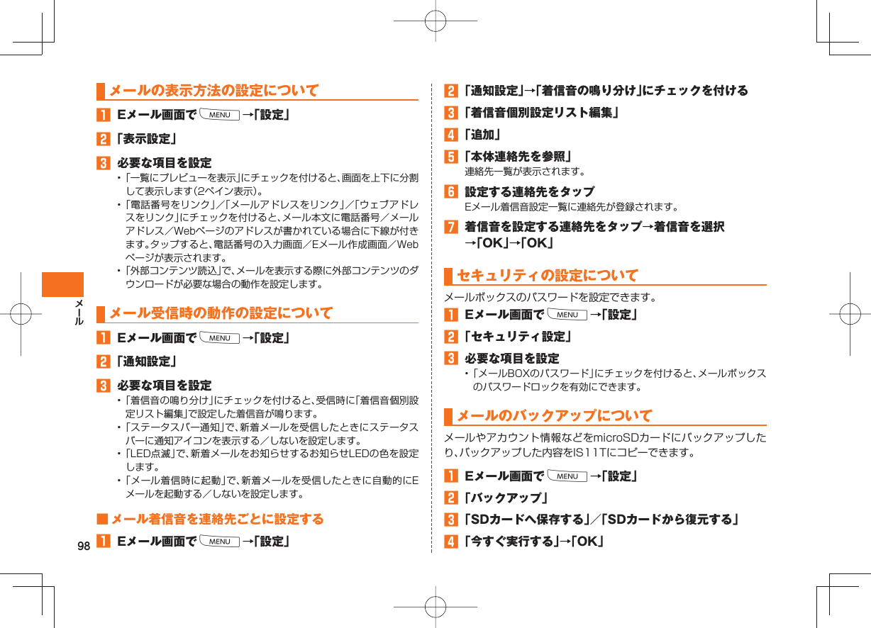 98 メールの表示方法の設定について Eメール画面でM→「設定」 「表示設定」 必要な項目を設定• 「一覧にプレビューを表示」にチェックを付けると、画面を上下に分割して表示します(2ペイン表示)。• 「電話番号をリンク」/「メールアドレスをリンク」/「ウェブアドレスをリンク」にチェックを付けると、メール本文に電話番号/メールアドレス/Webページのアドレスが書かれている場合に下線が付きます。タップすると、電話番号の入力画面/Eメール作成画面/Webページが表示されます。• 「外部コンテンツ読込」で、メールを表示する際に外部コンテンツのダウンロードが必要な場合の動作を設定します。 メール受信時の動作の設定について Eメール画面でM→「設定」 「通知設定」 必要な項目を設定• 「着信音の鳴り分け」にチェックを付けると、受信時に「着信音個別設定リスト編集」で設定した着信音が鳴ります。• 「ステータスバー通知」で、新着メールを受信したときにステータスバーに通知アイコンを表示する/しないを設定します。• 「LED点滅」で、新着メールをお知らせするお知らせLEDの色を設定します。• 「メール着信時に起動」で、新着メールを受信したときに自動的にEメールを起動する/しないを設定します。 ■ メール着信音を連絡先ごとに設定する Eメール画面でM→「設定」 「通知設定」→「着信音の鳴り分け」にチェックを付ける 「着信音個別設定リスト編集」 「追加」 「本体連絡先を参照」連絡先一覧が表示されます。 設定する連絡先をタップEメール着信音設定一覧に連絡先が登録されます。 着信音を設定する連絡先をタップ→着信音を選択→「OK」→「OK」 セキュリティの設定についてメールボックスのパスワードを設定できます。 Eメール画面でM→「設定」 「セキュリティ設定」 必要な項目を設定• 「メールBOXのパスワード」にチェックを付けると、メールボックスのパスワードロックを有効にできます。メールの バックアップについてメールやアカウント情報などをmicroSDカードにバックアップしたり、バックアップした内容をIS11Tにコピーできます。 Eメール画面でM→「設定」 「バックアップ」 「SDカードへ保存する」/「SDカードから復元する」 「今すぐ実行する」→「OK」