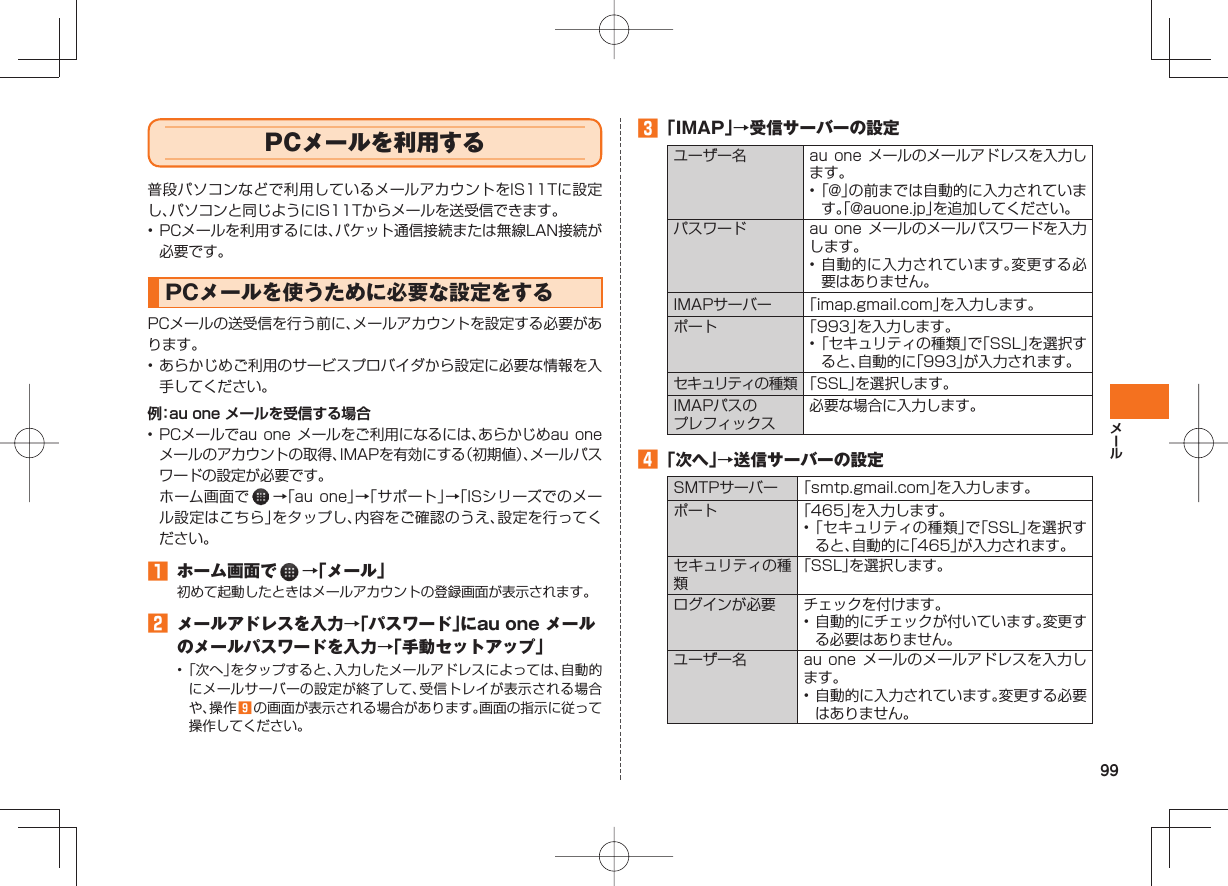 99 PCメールを利用する普段パソコンなどで利用しているメールアカウントをIS11Tに設定し、パソコンと同じようにIS11Tからメールを送受信できます。• PCメールを利用するには、パケット通信接続または無線LAN接続が必要です。 PCメールを使うために必要な設定をするPCメールの送受信を行う前に、メールアカウントを設定する必要があります。• あらかじめご利用のサービスプロバイダから設定に必要な情報を入手してください。例:au one メールを受信する場合• PCメールでau one メールをご利用になるには、あらかじめau one メールのアカウントの取得、IMAPを有効にする(初期値)、メールパスワードの設定が必要です。 ホーム画面で →「au one」→「サポート」→「ISシリーズでのメール設定はこちら」をタップし、内容をご確認のうえ、設定を行ってください。 ホーム画面で →「メール」初めて起動したときはメールアカウントの登録画面が表示されます。 メールアドレスを入力→「パスワード」にau one メールのメールパスワードを入力→「手動セットアップ」• 「次へ」をタップすると、入力したメールアドレスによっては、自動的にメールサーバーの設定が終了して、受信トレイが表示される場合や、操作 の画面が表示される場合があります。画面の指示に従って操作してください。 「IMAP」→受信サーバーの設定ユーザー名 au one メールのメールアドレスを入力します。• 「@」の前までは自動的に入力されています。「@auone.jp」を追加してください。パスワード au one メールのメールパスワードを入力します。• 自動的に入力されています。変更する必要はありません。IMAPサーバー 「imap.gmail.com」を入力します。ポート 「993」を入力します。• 「セキュリティの種類」で「SSL」を選択すると、自動的に「993」が入力されます。セキュリティの種類 「SSL」を選択します。IMAPパスのプレフィックス必要な場合に入力します。 「次へ」→送信サーバーの設定SMTPサーバー 「smtp.gmail.com」を入力します。ポート 「465」を入力します。• 「セキュリティの種類」で「SSL」を選択すると、自動的に「465」が入力されます。セキュリティの種類「SSL」を選択します。ログインが必要 チェックを付けます。• 自動的にチェックが付いています。変更する必要はありません。ユーザー名 au one メールのメールアドレスを入力します。• 自動的に入力されています。変更する必要はありません。