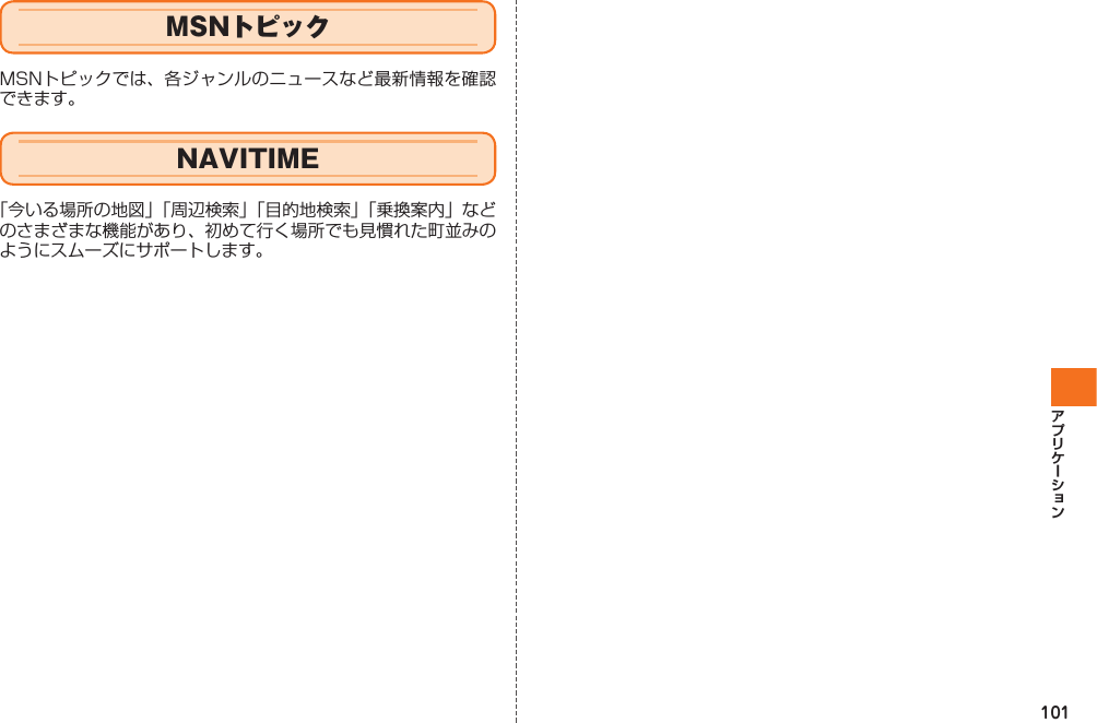 101MSNトピックMSNトピックでは、各ジャンルのニュースなど最新情報を確認できます。 NAVITIME「今いる場所の地図」「周辺検索」「目的地検索」「乗換案内」などのさまざまな機能があり、初めて行く場所でも見慣れた町並みのようにスムーズにサポートします。IS12T.indb   101IS12T.indb   101 2011/06/06   22:32:502011/06/06   22:32:50