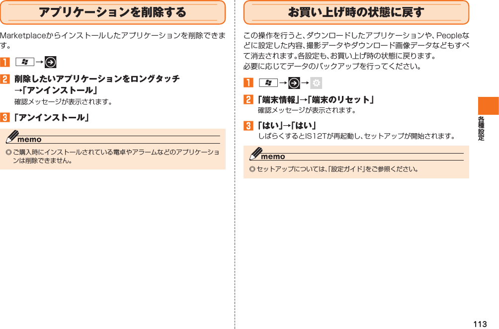 113  アプリケーションを削除するMarketplaceからインストールしたアプリケーションを削除できます。󱈠 A→   󱈢  削除したいアプリケーションをロングタッチ→「アンインストール」確認メッセージが表示されます。󱈤 「アンインストール」◎ ご購入時にインストールされている電卓やアラームなどのアプリケーションは削除できません。   お買い上げ時の状態に戻すこの操作を行うと、ダウンロードしたアプリケーションや、Peopleなどに設定した内容、撮影データやダウンロード画像データなどもすべて消去されます。各設定も、お買い上げ時の状態に戻ります。必要に応じてデータのバックアップを行ってください。󱈠 A→   →    󱈢 「端末情報」→「端末のリセット」確認メッセージが表示されます。󱈤 「はい」→「はい」しばらくするとIS12Tが再起動し、セットアップが開始されます。◎ セットアップについては、「設定ガイド」をご参照ください。IS12T.indb   113IS12T.indb   113 2011/06/06   22:32:512011/06/06   22:32:51