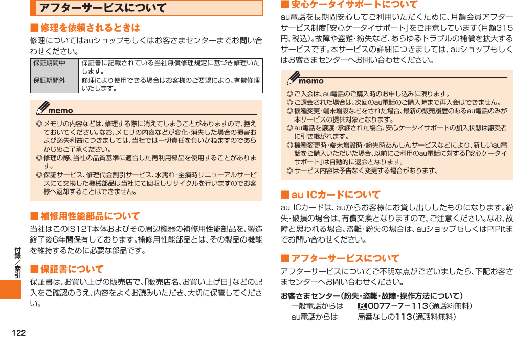 122  アフターサービスについて■ 修理を依頼されるときは修理についてはauショップもしくはお客さまセンターまでお問い合わせください。保証期間中 保証書に記載されている当社無償修理規定に基づき修理いたします。保証期間外 修理により使用できる場合はお客様のご要望により、有償修理いたします。◎ メモリの内容などは、修理する際に消えてしまうことがありますので、控えておいてください。なお、メモリの内容などが変化・消失した場合の損害および逸失利益につきましては、当社では一切責任を負いかねますのであらかじめご了承ください。◎ 修理の際、当社の品質基準に適合した再利用部品を使用することがあります。◎ 保証サービス、修理代金割引サービス、水濡れ・全損時リニューアルサービスにて交換した機械部品は当社にて回収しリサイクルを行いますのでお客様へ返却することはできません。■ 補修用性能部品について当社はこのIS12T本体およびその周辺機器の補修用性能部品を、製造終了後6年間保有しております。補修用性能部品とは、その製品の機能を維持するために必要な部品です。■ 保証書について保証書は、お買い上げの販売店で、「販売店名、お買い上げ日」などの記入をご確認のうえ、内容をよくお読みいただき、大切に保管してください。■ 安心ケータイサポートについてau電話を長期間安心してご利用いただくために、月額会員アフターサービス制度「安心ケータイサポート」をご用意しています（月額315円、税込）。故障や盗難・紛失など、あらゆるトラブルの補償を拡大するサービスです。本サービスの詳細につきましては、auショップもしくはお客さまセンターへお問い合わせください。◎ ご入会は、au電話のご購入時のお申し込みに限ります。◎ ご退会された場合は、次回のau電話のご購入時まで再入会はできません。◎ 機種変更・端末増設などをされた場合、最新の販売履歴のあるau電話のみが本サービスの提供対象となります。◎ au電話を譲渡・承継された場合、安心ケータイサポートの加入状態は譲受者に引き継がれます。◎ 機種変更時・端末増設時・紛失時あんしんサービスなどにより、新しいau電話をご購入いただいた場合、以前にご利用のau電話に対する「安心ケータイサポート」は自動的に退会となります。◎ サービス内容は予告なく変更する場合があります。■ au ICカードについてau ICカードは、auからお客様にお貸し出ししたものになります。紛失・破損の場合は、有償交換となりますので、ご注意ください。なお、故障と思われる場合、盗難・紛失の場合は、auショップもしくはPiPitまでお問い合わせください。■ アフターサービスについてアフターサービスについてご不明な点がございましたら、下記お客さまセンターへお問い合わせください。お客さまセンター（紛失・盗難・故障・操作方法について）一般電話からは  0077−7−113（通話料無料）au電話からは 局番なしの113（通話料無料）IS12T.indb   122IS12T.indb   122 2011/06/06   22:32:532011/06/06   22:32:53