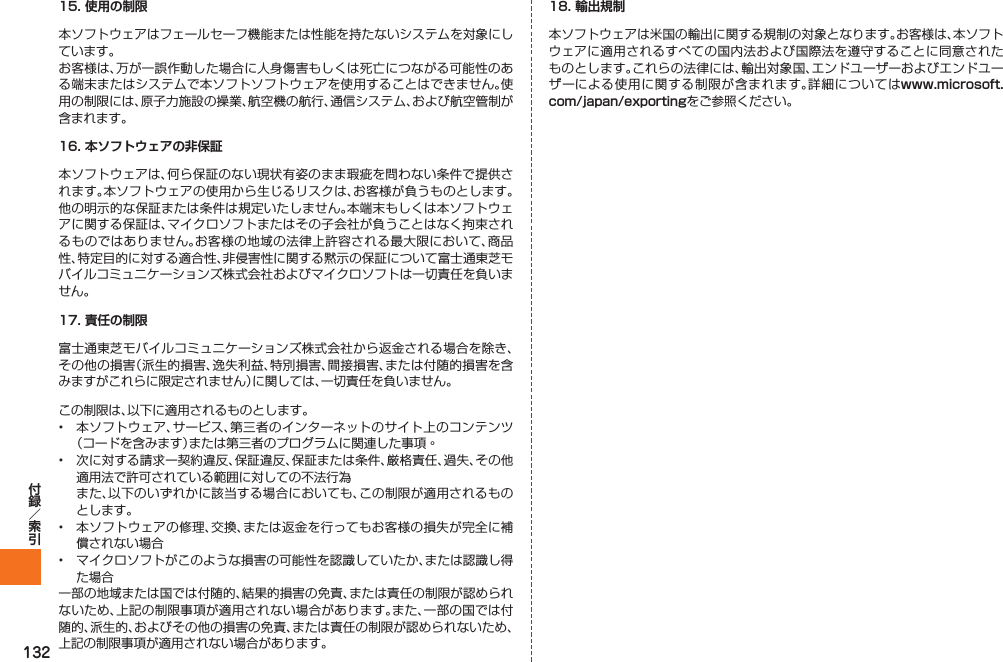 13215. 使用の制限本ソフトウェアはフェールセーフ機能または性能を持たないシステムを対象にしています。お客様は、万が一誤作動した場合に人身傷害もしくは死亡につながる可能性のある端末またはシステムで本ソフトソフトウェアを使用することはできません。使用の制限には、原子力施設の操業、航空機の航行、通信システム、および航空管制が含まれます。16. 本ソフトウェアの非保証本ソフトウェアは、何ら保証のない現状有姿のまま瑕疵を問わない条件で提供されます。本ソフトウェアの使用から生じるリスクは、お客様が負うものとします。他の明示的な保証または条件は規定いたしません。本端末もしくは本ソフトウェアに関する保証は、マイクロソフトまたはその子会社が負うことはなく拘束されるものではありません。お客様の地域の法律上許容される最大限において、商品性、特定目的に対する適合性、非侵害性に関する黙示の保証について富士通東芝モバイルコミュニケーションズ株式会社およびマイクロソフトは一切責任を負いません。17. 責任の制限富士通東芝モバイルコミュニケーションズ株式会社から返金される場合を除き、その他の損害（派生的損害、逸失利益、特別損害、間接損害、または付随的損害を含みますがこれらに限定されません）に関しては、一切責任を負いません。この制限は、以下に適用されるものとします。•  本ソフトウェア、サービス、第三者のインターネットのサイト上のコンテンツ（コードを含みます）または第三者のプログラムに関連した事項◦•  次に対する請求ー契約違反、保証違反、保証または条件、厳格責任、過失、その他適用法で許可されている範囲に対しての不法行為 また、以下のいずれかに該当する場合においても、この制限が適用されるものとします。•  本ソフトウェアの修理、交換、または返金を行ってもお客様の損失が完全に補償されない場合•  マイクロソフトがこのような損害の可能性を認識していたか、または認識し得た場合一部の地域または国では付随的、結果的損害の免責、または責任の制限が認められないため、上記の制限事項が適用されない場合があります。また、一部の国では付随的、派生的、およびその他の損害の免責、または責任の制限が認められないため、上記の制限事項が適用されない場合があります。18. 輸出規制本ソフトウェアは米国の輸出に関する規制の対象となります。お客様は、本ソフトウェアに適用されるすべての国内法および国際法を遵守することに同意されたものとします。これらの法律には、輸出対象国、エンドユーザーおよびエンドユーザーによる使用に関する制限が含まれます。詳細についてはwww.microsoft.com/japan/exportingをご参照ください。IS12T.indb   132IS12T.indb   132 2011/06/06   22:32:542011/06/06   22:32:54