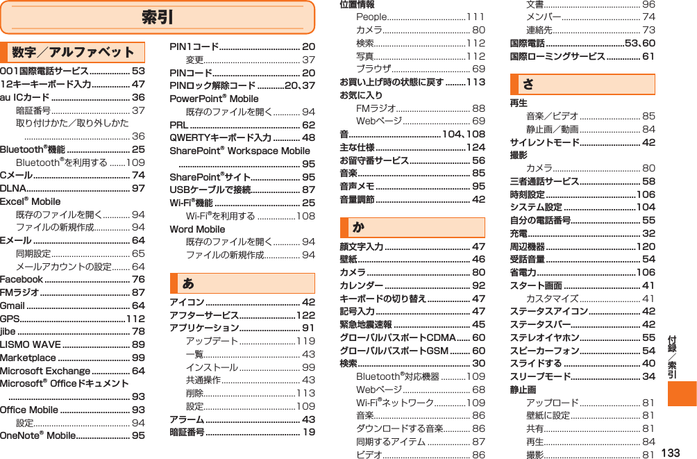 133索引数字／アルファベット001国際電話サービス .................. 5312キーキーボード入力 ................. 47au ICカード ................................... 36暗証番号 ................................... 37取り付けかた／取り外しかた ............................................... 36Bluetooth®機能 ............................ 25Bluetooth®を利用する .......109Cメール ........................................... 74DLNA .............................................. 97Excel® Mobile既存のファイルを開く ............ 94ファイルの新規作成................ 94Eメール ........................................... 64同期設定 ................................... 65メールアカウントの設定 ........ 64Facebook ...................................... 76FMラジオ ........................................ 87Gmail .............................................. 64GPS...............................................112jibe .................................................. 78LISMO WAVE .............................. 89Marketplace ................................ 99Microsoft Exchange ................. 64Microsoft® Officeドキュメント ...................................................... 93Office Mobile ............................... 93設定........................................... 94OneNote® Mobile ........................ 95PIN1コード .................................... 20変更........................................... 37PINコード ....................................... 20PINロック解除コード ............20、37PowerPoint® Mobile既存のファイルを開く ............ 94PRL ................................................. 62QWERTYキーボード入力 ............ 48SharePoint® Workspace Mobile ...................................................... 95SharePoint®サイト ...................... 95USBケーブルで接続...................... 87Wi-Fi®機能 ...................................... 25Wi-Fi®を利用する .................108Word Mobile既存のファイルを開く ............ 94ファイルの新規作成................ 94あアイコン .......................................... 42アフターサービス .........................122アプリケーション ........................... 91アップデート .........................119一覧........................................... 43インストール ........................... 99共通操作 ................................... 43削除.........................................113設定.........................................109アラーム .......................................... 43暗証番号 .......................................... 19位置情報People ...................................111カメラ ....................................... 80検索.........................................112写真.........................................112ブラウザ ................................... 69お買い上げ時の状態に戻す .........113お気に入りFMラジオ ................................. 88Webページ .............................. 69音 .........................................104、108主な仕様 ........................................124お留守番サービス ........................... 56音楽 .................................................. 85音声メモ .......................................... 95音量調節 .......................................... 42か顔文字入力 ...................................... 47壁紙 .................................................. 46カメラ .............................................. 80カレンダー ...................................... 92キーボードの切り替え ................... 47記号入力 .......................................... 47緊急地震速報 .................................. 45グローバルパスポートCDMA ...... 60グローバルパスポートGSM ......... 60検索 .................................................. 30Bluetooth®対応機器 ...........109Webページ .............................. 68Wi-Fi®ネットワーク ..............109音楽........................................... 86ダウンロードする音楽 ............ 86同期するアイテム ................... 87ビデオ ....................................... 86文書........................................... 96メンバー ................................... 74連絡先 ....................................... 73国際電話 ...................................53、60国際ローミングサービス ............... 61さ再生音楽／ビデオ ........................... 85静止画／動画 ........................... 84サイレントモード ........................... 42撮影カメラ ....................................... 80三者通話サービス ........................... 58時刻設定 ........................................106システム設定 ................................104自分の電話番号............................... 55充電 .................................................. 32周辺機器 ........................................120受話音量 .......................................... 54省電力 ............................................106スタート画面 .................................. 41カスタマイズ ........................... 41ステータスアイコン ....................... 42ステータスバー............................... 42ステレオイヤホン ........................... 55スピーカーフォン ........................... 54スライドする .................................. 40スリープモード............................... 34静止画アップロード ........................... 81壁紙に設定 ............................... 81共有........................................... 81再生........................................... 84撮影........................................... 81IS12T.indb   133IS12T.indb   133 2011/06/06   22:32:542011/06/06   22:32:54