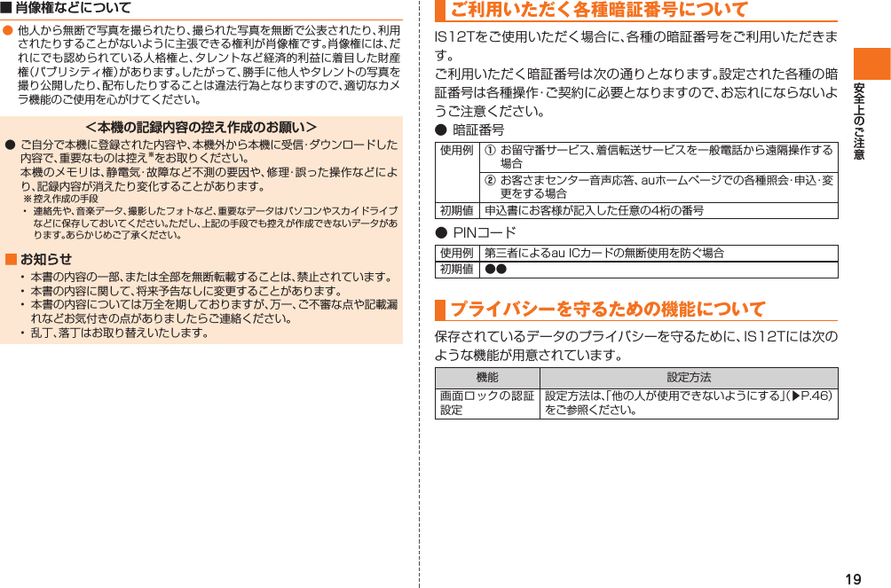 19■ 肖像権などについて● 他人から無断で写真を撮られたり、撮られた写真を無断で公表されたり、利用されたりすることがないように主張できる権利が肖像権です。肖像権には、だれにでも認められている人格権と、タレントなど経済的利益に着目した財産権（パブリシティ権）があります。したがって、勝手に他人やタレントの写真を撮り公開したり、配布したりすることは違法行為となりますので、適切なカメラ機能のご使用を心がけてください。＜本機の記録内容の控え作成のお願い＞● ご自分で本機に登録された内容や、本機外から本機に受信・ダウンロードした内容で、重要なものは控え※をお取りください。  本機のメモリは、静電気・故障など不測の要因や、修理・誤った操作などにより、記録内容が消えたり変化することがあります。※ 控え作成の手段•  連絡先や、音楽データ、撮影したフォトなど、重要なデータはパソコンやスカイドライブなどに保存しておいてください。ただし、上記の手段でも控えが作成できないデータがあります。あらかじめご了承ください。■ お知らせ•  本書の内容の一部、または全部を無断転載することは、禁止されています。•  本書の内容に関して、将来予告なしに変更することがあります。•  本書の内容については万全を期しておりますが、万一、ご不審な点や記載漏れなどお気付きの点がありましたらご連絡ください。•  乱丁、落丁はお取り替えいたします。 ご利用いただく各種暗証番号について  IS12Tをご使用いただく場合に、各種の暗証番号をご利用いただきます。ご利用いただく暗証番号は次の通りとなります。設定された各種の暗証番号は各種操作・ご契約に必要となりますので、お忘れにならないようご注意ください。● 暗証番号使用例 ① お留守番サービス、着信転送サービスを一般電話から遠隔操作する場合② お客さまセンター音声応答、auホームページでの各種照会・申込・変更をする場合初期値 申込書にお客様が記入した任意の4桁の番号● PINコード使用例 第三者によるau ICカードの無断使用を防ぐ場合初期値 ●● プライバシーを守るための機能について保存されているデータのプライバシーを守るために、IS12Tには次のような機能が用意されています。機能 設定方法画面ロックの認証設定設定方法は、「他の人が使用できないようにする」（▶P.46）をご参照ください。IS12T.indb   19IS12T.indb   19 2011/06/06   22:32:362011/06/06   22:32:36