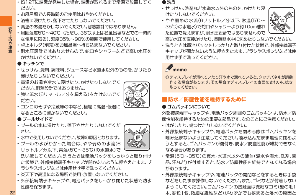 22• IS12Tに結露が発生した場合、結露が取れるまで常温で放置してください。• お風呂場での長時間のご使用はおやめください。• 浴槽に浸けたり、落下させたりしないでください。• 高温のお湯をかけないでください。耐熱設計ではありません。• 周囲温度5℃∼40℃（ただし、36℃以上はお風呂場などでの一時的な使用に限る）、湿度35％∼90％の範囲で使用してください。• 卓上ホルダ（別売）をお風呂場へ持ち込まないでください。• 耐水圧設計ではありませんので、蛇口やシャワーなどで高い水圧をかけないでください。● キッチンで• せっけん、洗剤、調味料、ジュースなど水道水以外のものを、かけたり浸けたりしないでください。• 高温のお湯や冷水に浸けたり、かけたりしないでください。耐熱設計ではありません。• 強い流水（6リットル／分を超える）をかけないでください。• コンロのそばや冷蔵庫の中など、極端に高温・低温になるところに置かないでください。● プールサイドで• プールの水に浸けたり、落下させたりしないでください。• 水中で使用しないでください。故障の原因となります。• プールの水がかかった場合は、やや弱めの水流（6リットル／分以下、常温（5℃∼35℃）の水道水）で洗い流してください。洗うときは電池パックをしっかりと取り付けた状態で、外部接続端子キャップが開かないように押さえたまま、ブラシやスポンジなどは使用せず手で洗ってください。• 炎天下や高温になる場所で使用・放置しないでください。• 外部接続端子キャップや、電池パックをしっかり閉じた状態で防水性能を保ちます。● 洗う• せっけん、洗剤など水道水以外のものを、かけたり浸けたりしないでください。• やや弱めの水流（6リットル／分以下、常温（5℃∼35℃）の水道水）で蛇口やシャワーより約10cm離れた位置で洗えますが、耐水圧設計ではありませんので高い水圧を直接かけたり、長時間水中に沈めたりしないでください。• 洗うときは電池パックをしっかりと取り付けた状態で、外部接続端子キャップが開かないように押さえたまま、ブラシやスポンジなどは使用せず手で洗ってください。◎ ディスプレイが汚れていたり汗や水で濡れていると、タッチパネルが誤動作する場合があります。その場合はディスプレイの表面をきれいに拭き取ってください。■ 防水／防塵性能を維持するために● ゴムパッキンについて外部接続端子キャップや、電池パック周囲のゴムパッキンは、防水／防塵性能を維持するための重要な部品です。次のことにご注意ください。• はがしたり、傷つけたりしないでください。• 外部接続端子キャップや、電池パックを閉める際はゴムパッキンを噛み込まないよう注意してください。噛み込んだまま無理に閉めようとすると、ゴムパッキンが傷付き、防水／防塵性能が維持できなくなる場合があります。• 常温（5℃∼35℃）の真水・水道水以外の液体（温水や海水、洗剤、薬品、汗など）が付着すると、防水／防塵性能を維持できなくなる場合があります。• 外部接続端子キャップや、電池パックの開閉などをするときは手袋などをしたまま操作しないでください。また、ゴミなどが付着しないようにしてください。ゴムパッキンの接触面は微細なゴミ（髪の毛1本、砂粒1個、微細な繊維など）がわずかでも挟まると浸水の原因とIS12T.indb   22IS12T.indb   22 2011/06/06   22:32:372011/06/06   22:32:37