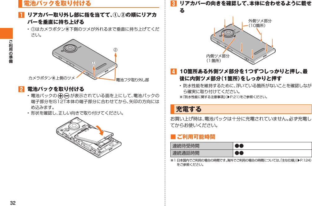 32 電池パックを取り付ける󱈠  リアカバー取り外し部に指を当てて、①、②の順にリアカバーを垂直に持ち上げる• ①はカメラボタンD下側のツメが外れるまで垂直に持ち上げてください。電池フタ取り外し部カメラボタンD上側のツメ①②󱈢  電池パックを取り付ける• 電池パックの が表示されている面を上にして、電池パックの端子部分をIS12T本体の端子部分に合わせてから、矢印の方向にはめ込みます。•  形状を確認し、正しい向きで取り付けてください。󱈤  リアカバーの向きを確認して、本体に合わせるように載せる内側ツメ部分（１箇所）外側ツメ部分（１0箇所）󱈦  10箇所ある外側ツメ部分を1つずつしっかりと押し、最後に内側ツメ部分（1箇所）をしっかりと押す•  防水性能を維持するために、浮いている箇所がないことを確認しながら確実に取り付けてください。※ 「防水性能に関する注意事項」（▶P.21）をご参照ください。  充電するお買い上げ時は、電池パックは十分に充電されていません。必ず充電してからお使いください。■  ご利用可能時間連続待受時間 ●●連続通話時間 ●●※1 日本国内でご利用の場合の時間です。海外でご利用の場合の時間については、「主な仕様」（▶P.124）をご参照ください。IS12T.indb   32IS12T.indb   32 2011/06/06   22:32:382011/06/06   22:32:38