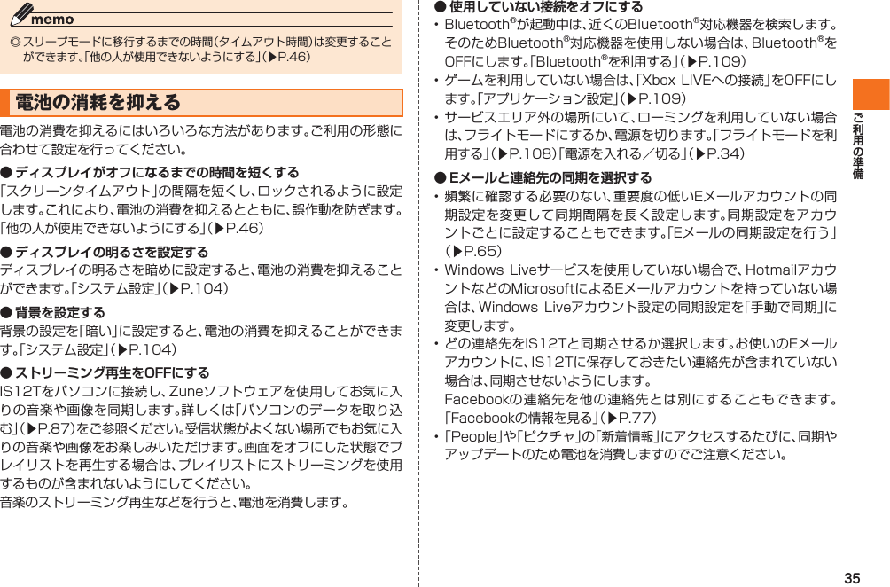 35◎ スリープモードに移行するまでの時間（タイムアウト時間）は変更することができます。「他の人が使用できないようにする」（▶P.46）電池の消耗を抑える電池の消費を抑えるにはいろいろな方法があります。ご利用の形態に合わせて設定を行ってください。● ディスプレイがオフになるまでの時間を短くする「スクリーンタイムアウト」の間隔を短くし、ロックされるように設定します。これにより、電池の消費を抑えるとともに、誤作動を防ぎます。「他の人が使用できないようにする」（▶P.46）● ディスプレイの明るさを設定するディスプレイの明るさを暗めに設定すると、電池の消費を抑えることができます。「システム設定」（▶P.104）● 背景を設定する背景の設定を「暗い」に設定すると、電池の消費を抑えることができます。「システム設定」（▶P.104）● ストリーミング再生をOFFにするIS12Tをパソコンに接続し、Zuneソフトウェアを使用してお気に入りの音楽や画像を同期します。詳しくは「パソコンのデータを取り込む」（▶P.87）をご参照ください。受信状態がよくない場所でもお気に入りの音楽や画像をお楽しみいただけます。画面をオフにした状態でプレイリストを再生する場合は、プレイリストにストリーミングを使用するものが含まれないようにしてください。音楽のストリーミング再生などを行うと、電池を消費します。● 使用していない接続をオフにする• Bluetooth®が起動中は、近くのBluetooth®対応機器を検索します。そのためBluetooth®対応機器を使用しない場合は、Bluetooth®をOFFにします。「Bluetooth®を利用する」（▶P.109）• ゲームを利用していない場合は、「Xbox LIVEへの接続」をOFFにします。「アプリケーション設定」（▶P.109）• サービスエリア外の場所にいて、ローミングを利用していない場合は、フライトモードにするか、電源を切ります。「フライトモードを利用する」（▶P.108）「電源を入れる／切る」（▶P.34）● Eメールと連絡先の同期を選択する• 頻繁に確認する必要のない、重要度の低いEメールアカウントの同期設定を変更して同期間隔を長く設定します。同期設定をアカウントごとに設定することもできます。「Eメールの同期設定を行う」（▶P.65）• Windows  Liveサービスを使用していない場合で、HotmailアカウントなどのMicrosoftによるEメールアカウントを持っていない場合は、Windows Liveアカウント設定の同期設定を「手動で同期」に変更します。• どの連絡先をIS12Tと同期させるか選択します。お使いのEメールアカウントに、IS12Tに保存しておきたい連絡先が含まれていない場合は、同期させないようにします。  Facebookの連絡先を他の連絡先とは別にすることもできます。「Facebookの情報を見る」（▶P.77）• 「People」や「ピクチャ」の「新着情報」にアクセスするたびに、同期やアップデートのため電池を消費しますのでご注意ください。IS12T.indb   35IS12T.indb   35 2011/06/06   22:32:392011/06/06   22:32:39
