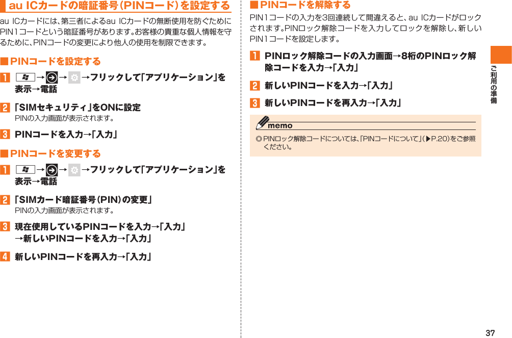 37  au ICカードの暗証番号（PINコード）を設定するau ICカードには、第三者によるau ICカードの無断使用を防ぐためにPIN1コードという暗証番号があります。お客様の貴重な個人情報を守るために、PINコードの変更により他人の使用を制限できます。 ■ PINコードを設定する󱈠 A→   →   →フリックして「アプリケーション」を表示→電話󱈢 「SIMセキュリティ」をONに設定PINの入力画面が表示されます。󱈤  PINコードを入力→「入力」■  PINコードを変更する󱈠 A→   →   →フリックして「アプリケーション」を表示→電話󱈢 「SIMカード暗証番号（PIN）の変更」PINの入力画面が表示されます。󱈤  現在使用しているPINコードを入力→「入力」→新しいPINコードを入力→「入力」󱈦  新しいPINコードを再入力→「入力」 ■ PINコードを解除するPIN1コードの入力を3回連続して間違えると、au ICカードがロックされます。 PINロック解除コードを入力してロックを解除し、新しいPIN1コードを設定します。󱈠  PINロック解除コードの入力画面→8桁のPINロック解除コードを入力→「入力」󱈢  新しいPINコードを入力→「入力」󱈤  新しいPINコードを再入力→「入力」◎ PINロック解除コードについては、「PINコードについて」（▶P.20）をご参照ください。IS12T.indb   37IS12T.indb   37 2011/06/06   22:32:392011/06/06   22:32:39