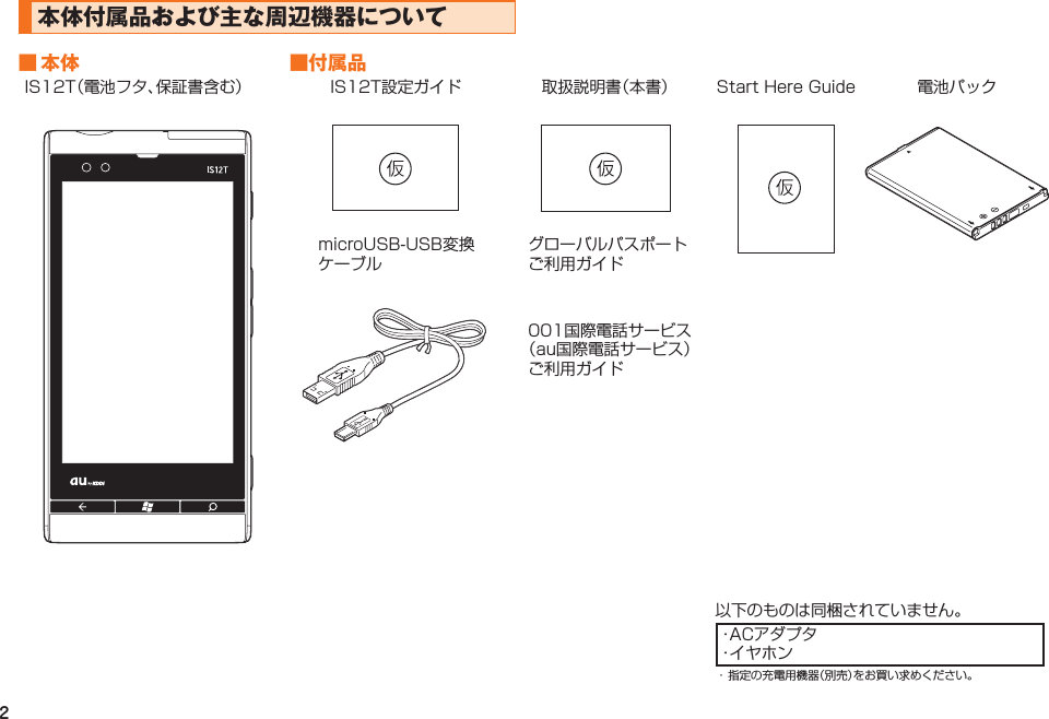 2本体付属品および主な周辺機器について■ 本体 ■付属品IS12T（電池フタ、保証書含む） IS12T設定ガイド 取扱説明書（本書） Start Here Guide 電池パックmicroUSB-USB変換ケーブルグローバルパスポートご利用ガイド001国際電話サービス（au国際電話サービス）ご利用ガイド以下のものは同梱されていません。・ACアダプタ・イヤホン・ 指定の充電用機器（別売）をお買い求めください。IS12T.indb   2IS12T.indb   2 2011/06/06   22:32:332011/06/06   22:32:33
