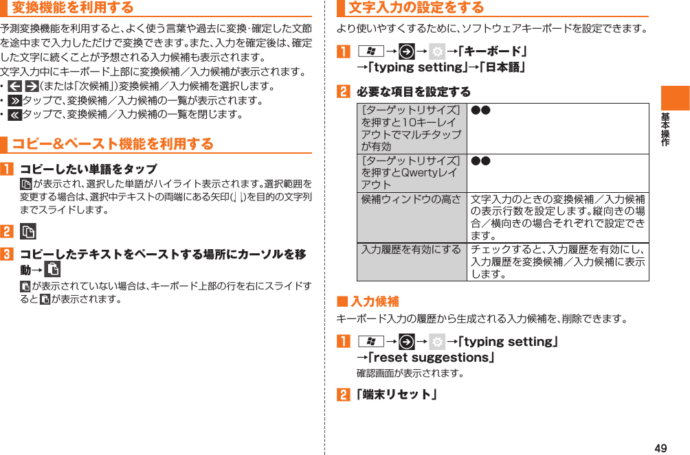 49変換機能を利用する予測変換機能を利用すると、よく使う言葉や過去に変換・確定した文節を途中まで入力しただけで変換できます。また、入力を確定後は、確定した文字に続くことが予想される入力候補も表示されます。文字入力中にキーボード上部に変換候補／入力候補が表示されます。•    （または「次候補」）変換候補／入力候補を選択します。•  タップで、変換候補／入力候補の一覧が表示されます。•  タップで、変換候補／入力候補の一覧を閉じます。コピー&amp;ペースト機能を利用する󱈠  コピーしたい単語をタップ が表示され、選択した単語がハイライト表示されます。選択範囲を変更する場合は、選択中テキストの両端にある矢印( )を目的の文字列までスライドします。󱈢 󱈤  コピーしたテキストをペーストする場所にカーソルを移動→  が表示されていない場合は、キーボード上部の行を右にスライドすると   が表示されます。 文字入力の設定をするより使いやすくするために、ソフトウェアキーボードを設定できます。󱈠 A→   →    →「キーボード」→「typing setting」→「日本語」󱈢  必要な項目を設定する［ターゲットリサイズ］を押すと10キーレイアウトでマルチタップが有効●●［ターゲットリサイズ］を押すとQwertyレイアウト●●候補ウィンドウの高さ 文字入力のときの変換候補／入力候補の表示行数を設定します。縦向きの場合／横向きの場合それぞれで設定できます。入力履歴を有効にする チェックすると、入力履歴を有効にし、入力履歴を変換候補／入力候補に表示します。■ 入力候補キーボード入力の履歴から生成される入力候補を、削除できます。󱈠 A→   →    →「typing setting」→「reset suggestions」確認画面が表示されます。󱈢 「端末リセット」IS12T.indb   49IS12T.indb   49 2011/06/06   22:32:412011/06/06   22:32:41