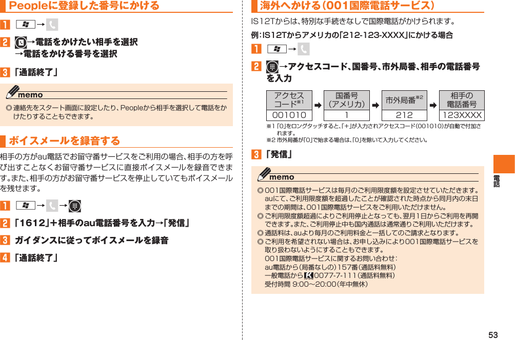 53Peopleに登録した番号にかける󱈠 A→ 󱈢  →電話をかけたい相手を選択→電話をかける番号を選択󱈤 「通話終了」◎ 連絡先をスタート画面に設定したり、Peopleから相手を選択して電話をかけたりすることもできます。 ボイスメールを録音する相手の方がau電話でお留守番サービスをご利用の場合、相手の方を呼び出すことなくお留守番サービスに直接ボイスメールを録音できます。また、相手の方がお留守番サービスを停止していてもボイスメールを残せます。󱈠 A→   →  󱈢 「1612」＋相手のau電話番号を入力→「発信」󱈤  ガイダンスに従ってボイスメールを録音󱈦 「通話終了」海外へかける（ 001国際電話サービス）IS12Tからは、特別な手続きなしで 国際電話がかけられます。例：IS12Tからアメリカの「212-123-XXXX」にかける場合󱈠 A→ 󱈢   →アクセスコード、国番号、市外局番、相手の電話番号を入力アクセスコード※1 ➡国番号（アメリカ） ➡市外局番※2➡相手の電話番号001010 1 212 123XXXX※1 「0」をロングタッチすると、「＋」が入力されアクセスコード（001010）が自動で付加されます。※2 市外局番が「0」で始まる場合は、「0」を除いて入力してください。󱈤 「発信」◎ 001国際電話サービスは毎月のご利用限度額を設定させていただきます。auにて、ご利用限度額を超過したことが確認された時点から同月内の末日までの期間は、001国際電話サービスをご利用いただけません。◎ ご利用限度額超過によりご利用停止となっても、翌月1日からご利用を再開できます。また、ご利用停止中も国内通話は通常通りご利用いただけます。◎ 通話料は、auより毎月のご利用料金と一括してのご請求となります。◎ ご利用を希望されない場合は、お申し込みにより001国際電話サービスを取り扱わないようにすることもできます。  001国際電話サービスに関するお問い合わせ：  au電話から（局番なしの）157番（通話料無料）  一般電話から   0077-7-111（通話料無料）  受付時間 9:00∼20:00（年中無休）IS12T.indb   53IS12T.indb   53 2011/06/06   22:32:422011/06/06   22:32:42