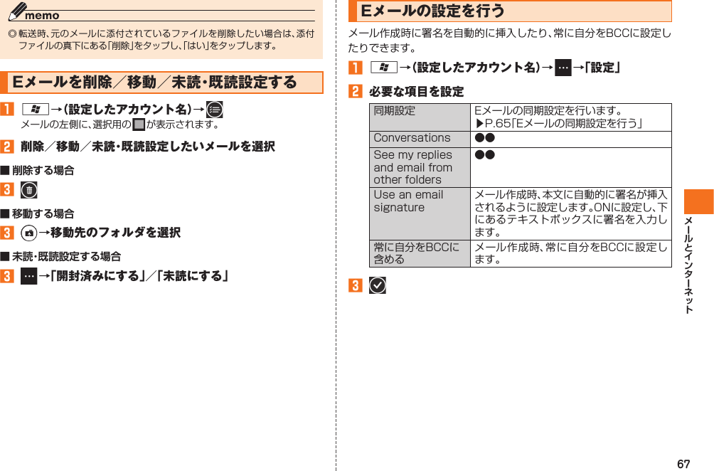 67◎ 転送時、元のメールに添付されているファイルを削除したい場合は、添付ファイルの真下にある「削除」をタップし、「はい」をタップします。Eメールを削除／移動／未読・既読設定する󱈠 A→（設定したアカウント名）→   メールの左側に、選択用の   が表示されます。󱈢  削除／移動／未読・既読設定したいメールを選択■ 削除する場合󱈤   ■ 移動する場合󱈤   →移動先のフォルダを選択■ 未読・既読設定する場合󱈤  →「開封済みにする」／「未読にする」Eメールの設定を行うメール作成時に署名を自動的に挿入したり、常に自分をBCCに設定したりできます。󱈠 A→（設定したアカウント名）→   →「設定」󱈢  必要な項目を設定同期設定 Eメールの同期設定を行います。▶P.65「Eメールの同期設定を行う」Conversations ●●See my replies and email from other folders●●Use an email signatureメール作成時、本文に自動的に署名が挿入されるように設定します。ONに設定し、下にあるテキストボックスに署名を入力します。常に自分をBCCに含めるメール作成時、常に自分をBCCに設定します。󱈤   IS12T.indb   67IS12T.indb   67 2011/06/06   22:32:442011/06/06   22:32:44