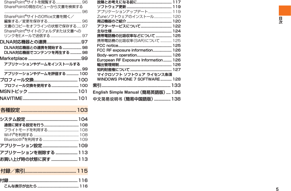5SharePoint®サイトを閲覧する ........................... 96SharePointの現在のビューから文書を検索する .................................................................................. 96SharePoint®サイトのOffice文書を開く／編集する／変更を保存する .................................... 96文書のコピーをオフラインの状態で保存する ..... 97SharePoint®サイトのフォルダまたは文書へのリンクをEメールで送信する ................................. 97DLNA対応機器との連携 ............................... 97DLNA対応機器との連携を開始する .................... 98DLNA対応機器でコンテンツを再生する ............ 98Marketplace ................................................ 99アプリケーションやゲームをインストールする .................................................................................. 99アプリケーションやゲームを評価する ............. 100プロフィール交換 ........................................100プロフィール交換を使用する ............................. 100MSNトピック ............................................. 101NAVITIME .................................................. 101各種設定 ............................................103システム設定 ............................................... 104通信に関する設定を行う..................................... 108フライトモードを利用する ................................. 108Wi-Fi®を利用する ................................................ 108Bluetooth®を利用する ...................................... 109アプリケーション設定 ................................ 109アプリケーションを削除する .................... 113お買い上げ時の状態に戻す ........................113付録／索引 .........................................115付録 ...............................................................116こんな表示が出たら ............................................ 116故障とお考えになる前に..................................... 117ソフトウェア更新 ................................................ 119アプリケーションアップデート ......................... 119Zuneソフトウェアのインストール ................... 120周辺機器のご紹介 ................................................ 120アフターサービスについて ................................. 122主な仕様................................................................ 124携帯電話機の比吸収率などについて ................. 125携帯電話機の比吸収率（SAR）について ............ 125FCC notice......................................................... 125FCC RF exposure information .................... 126Body‒worn operation ..................................... 126European RF Exposure Information ......... 126輸出管理規制 ........................................................ 126知的財産権について ............................................ 127マイクロソフト ソフトウェア ライセンス条項WINDOWS PHONE 7 SOFTWARE ............ 128索引 ...............................................................133English Simple Manual （簡易英語版） .... 136中文简易说明书 （簡易中国語版） ............... 138IS12T.indb   5IS12T.indb   5 2011/06/06   22:32:332011/06/06   22:32:33