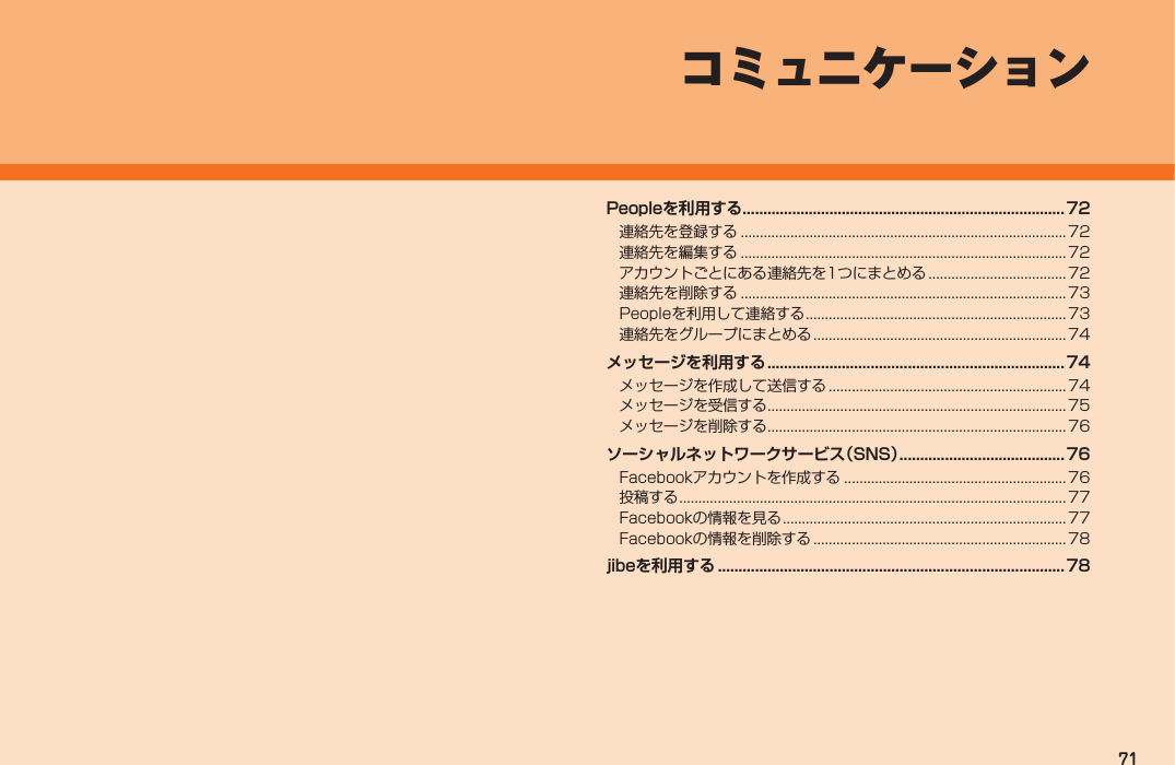 71コミュニケーションPeopleを利用する .............................................................................. 72連絡先を登録する .....................................................................................72連絡先を編集する .....................................................................................72アカウントごとにある連絡先を1つにまとめる ....................................72連絡先を削除する .....................................................................................73Peopleを利用して連絡する ....................................................................73連絡先をグループにまとめる .................................................................. 74メッセージを利用する ........................................................................74メッセージを作成して送信する .............................................................. 74メッセージを受信する ..............................................................................75メッセージを削除する ..............................................................................76ソーシャルネットワークサービス（SNS） ........................................ 76Facebookアカウントを作成する .......................................................... 76投稿する .....................................................................................................77Facebookの情報を見る ..........................................................................77Facebookの情報を削除する .................................................................. 78jibeを利用する .................................................................................... 78IS12T.indb   71IS12T.indb   71 2011/06/06   22:32:452011/06/06   22:32:45