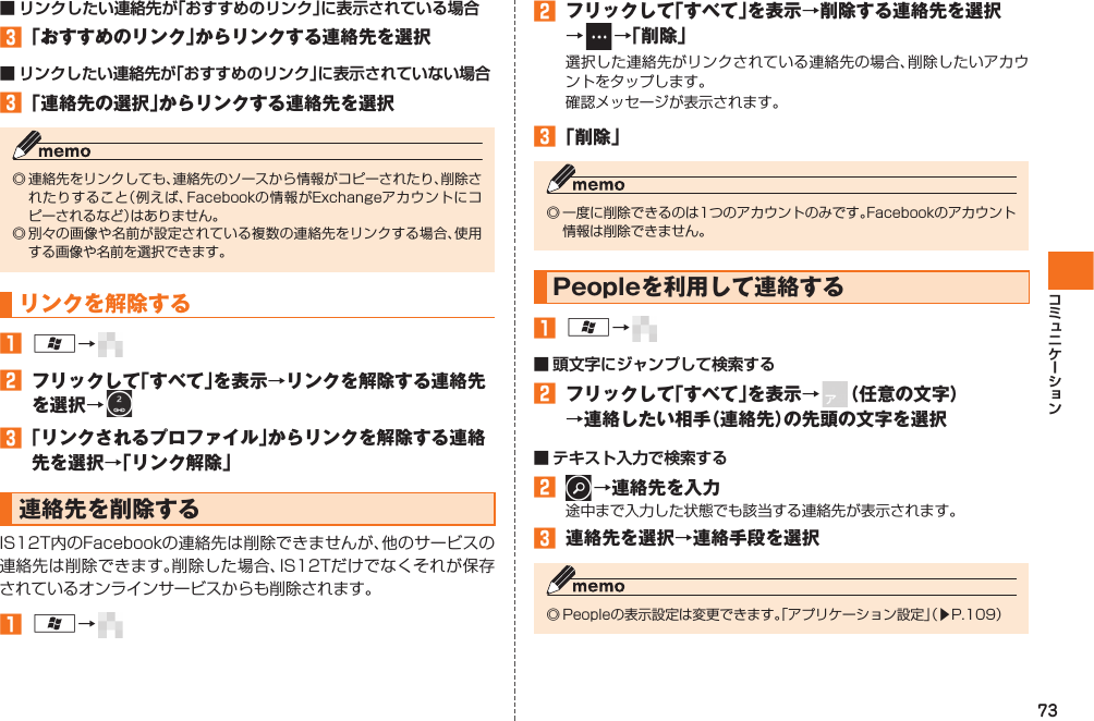 73■ リンクしたい連絡先が「おすすめのリンク」に表示されている場合󱈤 「おすすめのリンク」からリンクする連絡先を選択■ リンクしたい連絡先が「おすすめのリンク」に表示されていない場合󱈤 「連絡先の選択」からリンクする連絡先を選択◎ 連絡先をリンクしても、連絡先のソースから情報がコピーされたり、削除されたりすること（例えば、Facebookの情報がExchangeアカウントにコピーされるなど）はありません。◎ 別々の画像や名前が設定されている複数の連絡先をリンクする場合、使用する画像や名前を選択できます。リンクを解除する󱈠 A→   󱈢  フリックして「すべて」を表示→リンクを解除する連絡先を選択→ 󱈤 「リンクされるプロファイル」からリンクを解除する連絡先を選択→「リンク解除」連絡先を削除するIS12T内のFacebookの連絡先は削除できませんが、他のサービスの連絡先は削除できます。削除した場合、IS12Tだけでなくそれが保存されているオンラインサービスからも削除されます。󱈠 A→   󱈢  フリックして「すべて」を表示→削除する連絡先を選択→   →「削除」選択した連絡先がリンクされている連絡先の場合、削除したいアカウントをタップします。確認メッセージが表示されます。󱈤 「削除」◎ 一度に削除できるのは1つのアカウントのみです。Facebookのアカウント情報は削除できません。  Peopleを利用して連絡する󱈠 A→   ■ 頭文字にジャンプして検索する󱈢  フリックして「すべて」を表示→   （任意の文字）→連絡したい相手（連絡先）の先頭の文字を選択■ テキスト入力で検索する󱈢   →連絡先を入力途中まで入力した状態でも該当する連絡先が表示されます。󱈤  連絡先を選択→連絡手段を選択◎ Peopleの表示設定は変更できます。「アプリケーション設定」（▶P.109）IS12T.indb   73IS12T.indb   73 2011/06/06   22:32:452011/06/06   22:32:45