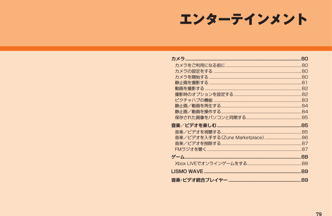 79エンターテインメントカメラ ...................................................................................................80カメラをご利用になる前に ......................................................................80カメラの設定をする .................................................................................80カメラを開始する .....................................................................................80静止画を撮影する .....................................................................................81動画を撮影する .........................................................................................82撮影時のオプションを設定する .............................................................. 82ピクチャハブの機能 .................................................................................83静止画／動画を再生する .......................................................................... 84静止画／動画を操作する .......................................................................... 84保存された画像をパソコンと同期する...................................................85音楽／ビデオを楽しむ ........................................................................85音楽／ビデオを視聴する .......................................................................... 85音楽／ビデオを入手する（Zune Marketplace） .................................. 86音楽／ビデオを削除する .......................................................................... 87FMラジオを聴く ....................................................................................... 87ゲーム ...................................................................................................88Xbox LIVEでオンラインゲームをする ..................................................88LISMO WAVE ...................................................................................89音楽・ビデオ統合プレイヤー .............................................................. 89IS12T.indb   79IS12T.indb   79 2011/06/06   22:32:462011/06/06   22:32:46