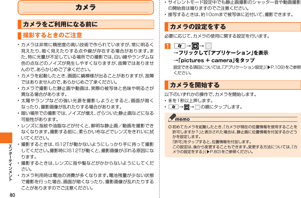 80  カメラカメラをご利用になる前に 撮影するときのご注意• カメラは非常に精密度の高い技術で作られていますが、常に明るく見えたり、暗く見えたりする点や線が存在する場合があります。また、特に光量が不足している場所での撮影では、白い線やランダムな色の点などのノイズが発生しやすくなりますが、故障ではありませんので、あらかじめご了承ください。• カメラを起動したとき、画面に縞模様が出ることがありますが、故障ではありませんので、あらかじめご了承ください。• カメラで撮影した静止画や動画は、実際の被写体と色味や明るさが異なる場合があります。• 太陽やランプなどの強い光源を撮影しようとすると、画面が暗くなったり、撮影画像が乱れたりする場合があります。• 暗い場所での撮影では、ノイズが増え、ざらついた静止画などになる可能性があります。• レンズに指紋や油脂などが付くと、鮮明な静止画／動画を撮影できなくなります。撮影する前に、柔らかい布などでレンズをきれいに拭いてください。• 撮影するときは、IS12Tが動かないようにしっかり手に持って撮影してください。撮影時にIS12Tが動くと、撮影画像がぶれる原因になります。• 撮影するときは、レンズに指や髪などがかからないようにしてください。• カメラ利用時は電池の消費が多くなります。電池残量が少ない状態で撮影を行った場合、画面が暗くなったり、撮影画像が乱れたりすることがありますのでご注意ください。• サイレントモード設定中でも静止画撮影のシャッター音や動画撮影の開始音は鳴りますのでご注意ください。• 接写するときは、約10cmまで被写体に近付いて、撮影できます。 カメラの設定をする必要に応じて、カメラの使用に関する設定を行います。󱈠 A→   →   →フリックして「アプリケーション」を表示→「pictures + camera」をタップ設定できる項目については、「アプリケーション設定」（▶P.109）をご参照ください。 カメラを開始する以下のいずれかの操作で、カメラを開始します。• Dを1秒以上押します。• A→   →    の順にタップします。◎ 初めてカメラを起動したとき、「カメラが現在の位置情報を使用することを許可しますか？」と表示された場合は、静止画に 位置情報を付加するかどうかを設定します。  「許可」をタップすると、位置情報を付加します。  この設定は、後から変更することもできます。変更する方法については、「カメラの設定をする」（▶P.80）をご参照ください。IS12T.indb   80IS12T.indb   80 2011/06/06   22:32:462011/06/06   22:32:46
