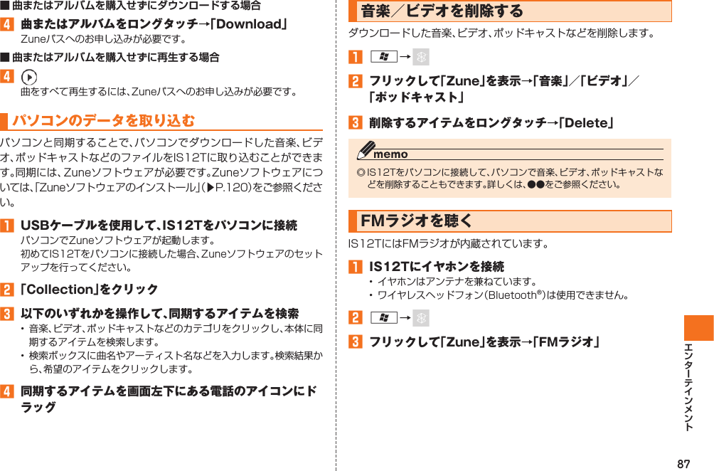 87■ 曲またはアルバムを購入せずにダウンロードする場合󱈦  曲またはアルバムをロングタッチ→「Download」Zuneパスへのお申し込みが必要です。■ 曲またはアルバムを購入せずに再生する場合󱈦  曲をすべて再生するには、Zuneパスへのお申し込みが必要です。 パソコンのデータを取り込むパソコンと同期することで、パソコンでダウンロードした音楽、ビデオ、ポッドキャストなどのファイルをIS12Tに取り込むことができます。同期には、Zuneソフトウェアが必要です。Zuneソフトウェアについては、「Zuneソフトウェアのインストール」（▶P.120）をご参照ください。󱈠  USBケーブルを使用して、IS12Tをパソコンに接続パソコンでZuneソフトウェアが起動します。初めてIS12Tをパソコンに接続した場合、Zuneソフトウェアのセットアップを行ってください。󱈢 「Collection」をクリック󱈤  以下のいずれかを操作して、同期するアイテムを検索•  音楽、ビデオ、ポッドキャストなどのカテゴリをクリックし、本体に同期するアイテムを検索します。•  検索ボックスに曲名やアーティスト名などを入力します。検索結果から、希望のアイテムをクリックします。󱈦  同期するアイテムを画面左下にある電話のアイコンにドラッグ音楽／ビデオを削除するダウンロードした音楽、ビデオ、ポッドキャストなどを削除します。󱈠 A→ 󱈢  フリックして「Zune」を表示→「音楽」／「ビデオ」／「ポッドキャスト」󱈤  削除するアイテムをロングタッチ→「Delete」◎ IS12Tをパソコンに接続して、パソコンで音楽、ビデオ、ポッドキャストなどを削除することもできます。詳しくは、●●をご参照ください。 FMラジオを聴くIS12TにはFMラジオが内蔵されています。󱈠  IS12Tにイヤホンを接続•  イヤホンはアンテナを兼ねています。•  ワイヤレスヘッドフォン（Bluetooth®）は使用できません。󱈢 A→ 󱈤  フリックして「Zune」を表示→「FMラジオ」IS12T.indb   87IS12T.indb   87 2011/06/06   22:32:472011/06/06   22:32:47