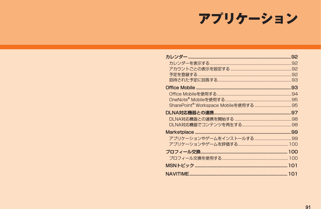 91 アプリケーションカレンダー ...........................................................................................92カレンダーを表示する ..............................................................................92アカウントごとの表示を設定する ..........................................................92予定を登録する .........................................................................................92招待された予定に回答する ......................................................................93Office Mobile .................................................................................... 93Office Mobileを使用する .......................................................................94OneNote® Mobileを使用する ............................................................... 95SharePoint® Workspace Mobileを使用する ...................................95DLNA対応機器との連携 .................................................................... 97DLNA対応機器との連携を開始する ......................................................98DLNA対応機器でコンテンツを再生する ...............................................98Marketplace ..................................................................................... 99アプリケーションやゲームをインストールする ................................... 99アプリケーションやゲームを評価する................................................ 100プロフィール交換 .............................................................................100プロフィール交換を使用する ............................................................... 100MSNトピック .................................................................................. 101NAVITIME ....................................................................................... 101IS12T.indb   91IS12T.indb   91 2011/06/06   22:32:482011/06/06   22:32:48